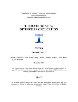 Organisation for Economic Co-operation and Development
                                      Directorate for Education
                              Education and Training Policy Division




                    THEMATIC REVIEW
                 OF TERTIARY EDUCATION




                                               CHINA
                                         COUNTRY NOTE

Michael Gallagher, Abrar Hasan, Mary Canning, Howard Newby, Lichia Saner-
Yiu, Ian Whitman

                                            December 2007


  This report is based on a study visit to China in March 2007, and background documents prepared to
 support the visit. As a result, the report is based on the situation up to that period. It has benefited from
                        comments from the Chinese authorities on an earlier draft. .



                                                 DRAFT


This document is the first draft of the Country Note, and should not be cited or quoted. The views
 expressed are those of the authors and not necessarily those of China, the OECD or its Member
                                             countries.
 
