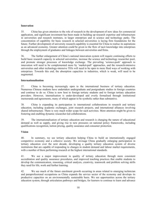 Innovation

35.       China has given attention to the role of research in the development of new ideas for commercial
application, and significant investment has been made in building up research expertise and infrastructure
in universities and research institutes, in larger enterprises and in science and technology parks. The
concentration of capability for basic research in selected universities is laying firm foundations for the
future. Further development of university research capability is essential for China to realise its aspirations
as an advanced economy. Greater attention could be given to the flow of tacit knowledge into enterprises
through the employment of graduates and linkages between universities and firms.

36.       The further enlargement of China’s national innovation system will require continuing efforts to
build basic research capacity in selected universities, increase the science and technology researcher pool,
and promote stronger processes of knowledge exchange. The prevailing ‘science-push’ approach to
innovation will need to be complemented more by ‘market-pull’ approaches, and the research-intensive
universities and other technology-intensive TEIs will need to be open to more fluid ways of working with
enterprises. Towards this end, the absorption capacities in industries, which is weak, will need to be
augmented.

Internationalisation

37.      China is becoming increasingly open to the international business of tertiary education.
Numerous Chinese students have undertaken undergraduate and postgraduate studies in foreign countries
and continue to do so. China is now host to foreign tertiary students and to foreign tertiary education
providers. However, internalisation is under-developed and overly formalised through institutional
memoranda and agreements, many of which appear to be symbolic rather than substantive.

38.       China is expanding its participation in international collaborations in research and tertiary
education, including academic exchanges, joint research projects, and international alliances involving
shared infrastructure. There is very much wider scope for such activities. More attention might be given to
fostering and enabling dynamic researcher-led collaborations.

39.       The internationalisation of tertiary education and research is changing the nature of educational
demand as well as supply, and giving rise to new pressures on national policy frameworks, including
qualifications recognition, tuition pricing, quality assurance and consumer protection.

Vision

40.        In summary, we see tertiary education helping China to build an internationally engaged
competitive economy and a cohesive society. We envisage China gradually enlarging participation in
tertiary education over the next decade, developing a quality tertiary education system of diverse
institutions that are capable of responding to changes in student demand and labour market requirements,
with a number of them performing research at the highest international standards.

41.       We see a major improvement in quality of tertiary education through more consistent
accreditation and quality assurance procedures, and improved teaching practices that enable students to
develop the communication, reasoning, critical analysis, creativity, teamwork and problem solving skills
they need for life, work and further learning.

42.      We see much of the future enrolment growth occurring in areas related to emerging technician
and paraprofessional occupations as China expands the service sector of the economy and develops its
productive capacities on an environmentally sustainable basis. We see opportunities across the tertiary
education system, through articulation pathways and bridges, for learners to continue to learn and advance

                                                      10
 