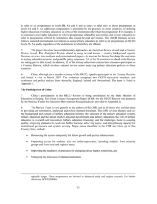 to refer to all programmes at levels 5B, 5A and 6 and at times to refer only to those programmes at
levels 5A and 6. An additional complication is presented by the practice, in some countries, of defining
higher education or tertiary education in terms of the institution rather than the programme. For example, it
is common to use higher education to refer to programmes offered by universities, and tertiary education to
refer to programmes offered by institutions that extend beyond universities. The OECD thematic review
follows standard international conventions in using tertiary education to refer to all programmes at ISCED
levels 5b, 5A and 6, regardless of the institutions in which they are offered.

5.         The project involves two complementary approaches: an Analytical Review strand; and a Country
Review strand. The Analytical Review strand is using several means – country background reports,
literature reviews, data analyses and commissioned papers – to analyse the factors that shape the outcomes
in tertiary education systems, and possible policy responses. All of the 24 countries involved in the Review
are taking part in this strand. In addition, 13 of the tertiary education systems have chosen to participate in
a Country Review, which involves external review teams analysing tertiary education policies in those
countries.

6.      China, although not a member country of the OECD, opted to participate in the Country Reviews
and hosted a visit in March 2007. The reviewers comprised two OECD secretariat members, and
academics and policy makers from Australia, England, Ireland and Switzerland. The team is listed at
Appendix 1.

The Participation of China

7.       China’s participation in the OECD Review is being coordinated by the State Ministry of
Education in Beijing. The China Country Background Report (CBR) for the OECD Review was prepared
by the National Centre for Education Development Research (details provided in Appendix 2).

8.         The Review Team is very grateful to the authors of the CBR, and to all those who assisted them
in providing an informative, analytical and policy-oriented document. The CBR covered themes such as:
the background and content of tertiary education reforms; the structure of the tertiary education system;
tertiary education and the labour market; regional development and tertiary education; the role of tertiary
education in research and innovation; tertiary education financing; and the challenges faced in assuring
quality, preparing graduates for work and further learning, achieving equity, and strengthening capacity for
institutional governance and system steering. Major issues identified in the CBR and taken up in this
Country Note, include:

     •   Resourcing the system adequately for future growth and quality enhancement;

     •   Expanding access for students who are under-represented, including students from minority
         groups and from rural and regional areas;

     •   Improving the readiness of graduates for changing labour market conditions; and

     •   Managing the processes of internationalisation.




         typically longer. These programmes are devoted to advanced study and original research. For further
         details see OCED (2004b).


                                                      13
 