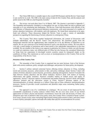 9.        The China CBR forms a valuable input to the overall OECD project and the Review Team found
it very useful for its work. The CBR is the main source of data for this Country Note, and the analysis and
points raised in the CBR are cited frequently hereafter.5

10.       The review visit took place from 5 to 16 March, 2007. The itinerary is provided in Appendix 3.
The friendship and hospitality extended to us throughout our stay in China made our task as pleasant and
enjoyable as it was stimulating and challenging. The Review Team held discussions with officials of the
state Ministry of Education and provincial education commissions, with senior personnel of a number of
tertiary education institutions, with students, and with employers. We found these interactions to be open,
frank and reflective. These discussions helped the Review Team to gain a variety of stakeholder
perspectives regarding the functioning of tertiary education in contemporary China.

11.       This Country Note draws together background information, the content of discussions with
multiple stakeholders, and the Review Team’s own observations. We benefited greatly from the
background materials and the supplementary data compiled for us by the Ministry of Education at our
request. We are very conscious of our limited exposure to such a vast and diverse country. We were able to
visit only a small number of institutions and to meet merely a few stakeholder representatives in the time
available. We are mindful of the limits to our capacity to generalise for China as a whole, not only because
we could not experience many very different parts of China but also because the conceptual frameworks
we bring from our experiences in developed western countries cannot be transposed simply on the
conditions of China. The conclusions as well as errors or misinterpretations in this Country Note are the
responsibility of the Review Team.

Structure of the Country Note

12.       The remainder of this Country Note is organised into ten main Sections. Each of the Sections
deals with current conditions, policy strengths and challenges, and pointers for future policy development.

13.       Section 2 outlines national contextual factors affecting tertiary education in China, including
social and economic pressures, achievements to date, and policy challenges ahead. Section 3 deals with
matters of tertiary education system structure, governance, planning and regulation. Section 4 considers the
links between tertiary education and the labour market(s). Section 5 deals with matters of learning
effectiveness and quality assurance. Section 6 considers matters of student access and equity of
opportunity. Section 7 discusses aspects of institutional and student financing. Section 8 deals with higher
education research and the innovation system in China. Section 9 discusses aspects of the
internationalisation of tertiary education as it affects China and as China influences internationalisation
processes. Section 10 provides overall conclusions and identifies major areas warranting further policy
consideration.

14.       Our approach is one of a ‘contribution to a dialogue’. We are aware of and impressed by the
considerable consideration of policy analyses within China. We are even more aware of our limited
appreciation of China’s diverse and dynamic circumstances. Given the scale and diversity of China, our
limitations and a lack of definitive data in key policy areas, this Country Note is oriented to broad ‘system’
level issues, focuses on key areas warranting improvement (noting achievements to date), and raises issues
in term of policy principles, options and trade-offs (rather than specific recommendations for action).




5
         Unless indicated otherwise, the data in this Country Note are taken from the China Country Background
         Report (Ministry of Education, 2007).


                                                     14
 
