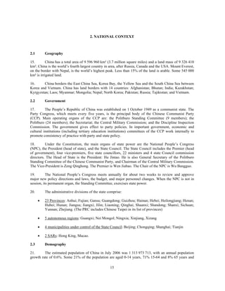 2. NATIONAL CONTEXT



2.1       Geography

15.        China has a total area of 9 596 960 km² (3.7 million square miles) and a land mass of 9 326 410
km². China is the world’s fourth largest country in area, after Russia, Canada and the USA. Mount Everest,
on the border with Nepal, is the world’s highest peak. Less than 15% of the land is arable. Some 545 000
km² is irrigated land.

16.     China borders the East China Sea, Korea Bay, the Yellow Sea and the South China Sea between
Korea and Vietnam. China has land borders with 14 countries: Afghanistan; Bhutan; India; Kazakhstan;
Kyrgyzstan; Laos; Myanmar; Mongolia; Nepal; North Korea; Pakistan; Russia; Tajikistan; and Vietnam.

2.2       Government

17.       The People’s Republic of China was established on 1 October 1949 as a communist state. The
Party Congress, which meets every five years, is the principal body of the Chinese Communist Party
(CCP). Main operating organs of the CCP are: the Politburo Standing Committee (9 members); the
Politburo (24 members); the Secretariat; the Central Military Commission; and the Discipline Inspection
Commission. The government gives effect to party policies. In important government, economic and
cultural institutions (including tertiary education institutions) committees of the CCP work internally to
promote consistency of practice with party and state policy.

18.       Under the Constitution, the main organs of state power are the National People’s Congress
(NPC), the President (head of state), and the State Council. The State Council includes the Premier (head
of government), four vice-premiers, five state councillors, 22 ministers and 4 state Council commission
directors. The Head of State is the President: Hu Jintao. He is also General Secretary of the Politburo
Standing Committee of the Chinese Communist Party, and Chairman of the Central Military Commission.
The Vice-President is Zeng Qinghong. The Premier is Wen Jiabao. The Chair of the NPC is Wu Bangguo.

19.        The National People’s Congress meets annually for about two weeks to review and approve
major new policy directions and laws, the budget, and major personnel changes. When the NPC is not in
session, its permanent organ, the Standing Committee, exercises state power.

20.       The administrative divisions of the state comprise:

      •   23 Provinces: Anhui; Fujian; Gansu; Guangdong; Guizhou; Hainan; Hebei; Heilongjiang; Henan;
          Hubei; Hunan; Jiangsu; Jiangxi; Jilin; Liaoning; Qinghai; Shaanxi; Shandong; Shanxi; Sichuan;
          Yunnan; Zhejiang. (The PRC includes Chinese Taipei in its list of provinces)

      •   5 autonomous regions: Guangxi; Nei Mongol; Ningxia; Xinjiang, Xizang

      •   4 municipalities under control of the State Council: Beijing; Chongqing; Shanghai; Tianjin

      •   2 SARs: Hong King, Macao.

2.3       Demography

21.      The estimated population of China in July 2006 was 1 313 973 713, with an annual population
growth rate of 0.6%. Some 21% of the population are aged 0-14 years, 71% 15-64 and 8% 65 years and

                                                     15
 
