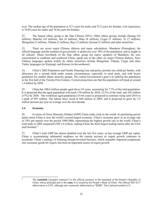 over. The median age of the population is 32.3 years for males and 33.2 years for females. Life expectancy
is 70.89 years for males and 74.46 years for females.

22.       The largest ethnic group is the Han Chinese (92%). Other ethnic groups include Zhuang (16
million), Manchu (10 million), Hui (9 million), Miao (8 million), Uygur (7 million), Yi (7 million),
Mongolian (5 million), Tibetan (5 million), Buyi (3 million), Korean (2 million) and other minorities.

23.        There are seven major Chinese dialects and many sub-dialects. Mandarin (Putonghua), the
official language and the medium of government, is spoken by over 70% of the population, and is taught in
all schools. About two-thirds of the Han ethnic group are native speakers of Mandarin; the rest,
concentrated in southeast and southwest China, speak one of the other six major Chinese dialects. Non-
Chinese languages spoken widely by ethnic minorities include Mongolian, Tibetan, Uygur and other
Turkic languages (in Xinjiang), and Korean (in the northeast).

24.        China’s 2002 Population and Family Planning Law and policy permits one child per family, with
allowance for a second child under certain circumstances, especially in rural areas, and with looser
guidelines for smaller ethnic minority groups. The central Government’s goal is to stabilise the population
in the first half of the Twenty-First Century. Current projections are that the population will peak at around
1.6 billion by 2050.

25.        China has 100.6 million people aged above 65 years, accounting for 7.7% of the total population.
It is projected that the aged population will reach 170 million by 2010, 12.5% of the total, and 243 million
(17%) by 2020. The workforce aged population (15-64 years) is projected to continue rising until 2016 to
a peak of 997 million. The labour force stood at 940 million in 2005, and is projected to grow by 5.2
million persons per year on average over the next decade.

2.4      Economy

26.        In terms of Gross Domestic Product (GDP) China ranks sixth in the world. In purchasing power
parity terms China is now the world’s second largest economy. China’s economy grew at an average rate
of 10% per annum over the period 1990-2004, representing the highest growth rate in the world. China’s
total trade in 2005 surpassed USD 1.4 trillion, making China the third largest trading nation after the USA
and Germany.6

27.       China’s total GDP has almost doubled over the last five years, as has average GDP per capita.
China is accumulating substantial surpluses on the current account as export growth continues to
accelerate. China’s strategy of fostering foreign-invested factories, which assemble imported components
into consumer goods for export, has been an important source of export growth.




6
         The renminbi ("people's currency") is the official currency in the mainland of the People’s Republic of
         China, whose principal unit is the yuan. It is issued by the People’s Bank of China. The official ISO 4217
         abbreviation is CNY, although also commonly abbreviated as "RMB". The Latinised symbol is ¥ .


                                                       16
 
