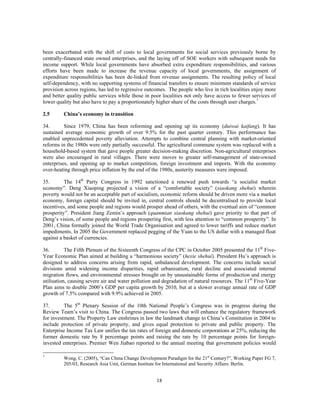 been exacerbated with the shift of costs to local governments for social services previously borne by
centrally-financed state owned enterprises, and the laying off of SOE workers with subsequent needs for
income support. While local governments have absorbed extra expenditure responsibilities, and various
efforts have been made to increase the revenue capacity of local governments, the assignment of
expenditure responsibilities has been de-linked from revenue assignments. The resulting policy of local
self-dependency, with no supporting systems of financial transfers to ensure minimum standards of service
provision across regions, has led to regressive outcomes. The people who live in rich localities enjoy more
and better quality public services while those in poor localities not only have access to fewer services of
lower quality but also have to pay a proportionately higher share of the costs through user charges.7

2.5      China’s economy in transition

34.       Since 1979, China has been reforming and opening up its economy (duiwai kaifang). It has
sustained average economic growth of over 9.5% for the past quarter century. This performance has
enabled unprecedented poverty alleviation. Attempts to combine central planning with market-oriented
reforms in the 1980s were only partially successful. The agricultural commune system was replaced with a
household-based system that gave people greater decision-making discretion. Non-agricultural enterprises
were also encouraged in rural villages. There were moves to greater self-management of state-owned
enterprises, and opening up to market competition, foreign investment and imports. With the economy
over-heating through price inflation by the end of the 1980s, austerity measures were imposed.

35.       The 14th Party Congress in 1992 sanctioned a renewed push towards “a socialist market
economy”. Deng Xiaoping projected a vision of a “comfortable society” (xiaokang shehui) wherein
poverty would not be an acceptable part of socialism, economic reform should be driven more via a market
economy, foreign capital should be invited in, central controls should be decentralised to provide local
incentives, and some people and regions would prosper ahead of others, with the eventual aim of “common
prosperity”. President Jiang Zemin’s approach (quanmian xiaokang shehui) gave priority to that part of
Deng’s vision, of some people and regions prospering first, with less attention to “common prosperity”. In
2001, China formally joined the World Trade Organisation and agreed to lower tariffs and reduce market
impediments. In 2005 the Government replaced pegging of the Yuan to the US dollar with a managed float
against a basket of currencies.

36.        The Fifth Plenum of the Sixteenth Congress of the CPC in October 2005 presented the 11th Five-
Year Economic Plan aimed at building a “harmonious society” (hexie shehui). President Hu’s approach is
designed to address concerns arising from rapid, unbalanced development. The concerns include social
divisions amid widening income disparities, rapid urbanisation, rural decline and associated internal
migration flows, and environmental stresses brought on by unsustainable forms of production and energy
utilisation, causing severe air and water pollution and degradation of natural resources. The 11th Five-Year
Plan aims to double 2000’s GDP per capita growth by 2010, but at a slower average annual rate of GDP
growth of 7.5% compared with 9.9% achieved in 2005.

37.       The 5th Plenary Session of the 10th National People’s Congress was in progress during the
Review Team’s visit to China. The Congress passed two laws that will enhance the regulatory framework
for investment. The Property Law enshrines in law the landmark change to China’s Constitution in 2004 to
include protection of private property, and gives equal protection to private and public property. The
Enterprise Income Tax Law unifies the tax rates of foreign and domestic corporations at 25%, reducing the
former domestic rate by 8 percentage points and raising the rate by 10 percentage points for foreign-
invested enterprises. Premier Wen Jiabao reported to the annual meeting that government policies would

7
         Wong, C. (2005), “Can China Change Development Paradigm for the 21st Century?”, Working Paper FG 7,
         205/03, Research Asia Unit, German Institute for International and Security Affairs. Berlin.


                                                    18
 