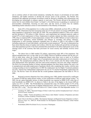 aim to continue reform of state-owned enterprises, including the closure or privatisation of non-viable
enterprises, and further measures to develop the services sector of the economy. The Premier also
announced that additional government investment would be directed to building rural infrastructure and
developing new technologies to enhance capacity in rural areas. The Premier advised of the abolition of
tuition fees for rural children from Grade 1 to Grade 9, a five-fold increase in spending on vocational and
post-secondary scholarships, focussing on rural areas, and the waiver of tuition fees for students
undertaking teacher education courses in rural institutions of the Ministry of Education.

38.       Some 42% of the population live in urban areas (2004), substantially up from 29% in 1995 and
20% in 1980. Urbanisation has been increasing at the rate of 3.5% per annum on average (1990-2005). The
urban population is projected to reach 60% by 2020. The rural population peaked in 1995 at 851 million
and has declined to 754 million in 2004. However, rural employment has remained relatively stable at
around 67% of total employment in China. Employment in primary industry has fallen consistently since
1990, when it comprised 60% of total employment, to below 50% in 2004. Millions of rural workers have
transferred from agriculture, animal husbandry and fisheries to secondary and tertiary industries.
Employment in rural township enterprises expanded from 30 million in 1980 to 169 million in 2000
(including employees of rural individually- and privately-owned enterprises).8 The rate of urbanisation has
been slower than the release of surplus rural workers, while the rate of urban jobs growth has not kept pace
with urban population growth. It has been estimated that around half of all urban employment occurs in the
informal sector of the economy that lacks provisions for social security and normally involves lower
wages.9

39.       The labour force in 2005 totalled 752 million, representing nearly 90% of the population. The
official unemployment rate is of the order of 4.2% (2004). However unofficial estimates put the rate at 8-
10% in urban areas, where the Country Background Report notes there were as many as 24 million
unemployed job seekers in 2004. Higher rates of unemployment and under-employment are to be found in
rural areas. The unemployment problems reflect the flow of new entrants onto the labour market along
with displacements from agriculture and from state-owned enterprises and town and village enterprises.
The flow of an increasing number of tertiary educated graduates into these labour markets has seen a rise
in unemployment and under-employment of graduates shortly after completing their studies, with the rates
varying according to level of qualification. In 2005 the employment rate for Higher Vocational graduates
was 62%, whereas the Undergraduate employment rate was 81.7% and the Postgraduate employment rate
91.9%. The Review Team was advised that the overall graduate employment rate had fallen to 70% in
2006.

40.       Regional economic disparities have been widening since 1990, whether measured by coefficients
of variation of GDP per capita and per worker, or Gini coefficients of GDP per capita and per worker.10 In
2005, the per capita disposable income of urban households was reported as RMB 10 493 while that of
rural households was RMB 3 255. As shown in Table 2, the ratio of the highest to the lowest GDP per
capita was 10.5:1 in 2004. The World Bank has estimated that some 152 million people (11.5% of the
population), mostly in the rural areas of lagging inland provinces, still live in poverty, on consumption of
less that US$ 1 a day.11 The Gini index has risen to 0.5. China’s richest 10% had disposable income 11.8
8
         Yanzhong, W. (2003), “Structural Change of China’s Labor Force and the Unemployment Issue”, China &
         World Economy, Number 6.
9
         Zhang, J. (2006), “Trends and problems in the Chinese Labor Market”, Institute of Population and Labor
         Economics, Chinese Academy of Social Sciences.
10
         Justin Yifu Lin & Peilin Liu (2006), “Development Strategies and Regional Income Disparities in China”,
         Research Paper No. 2006/129, World Institute for Development Economics Research, United Nations
         University.
11
         World Bank (2004) World Bank Poverty Assessment. Washington.

                                                      19
 