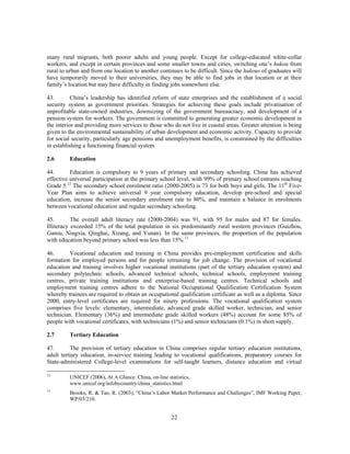 many rural migrants, both poorer adults and young people. Except for college-educated white-collar
workers, and except in certain provinces and some smaller towns and cities, switching one’s hukou from
rural to urban and from one location to another continues to be difficult. Since the hukous of graduates will
have temporarily moved to their universities, they may be able to find jobs in that location or at their
family’s location but may have difficulty in finding jobs somewhere else.

43.        China’s leadership has identified reform of state enterprises and the establishment of a social
security system as government priorities. Strategies for achieving these goals include privatisation of
unprofitable state-owned industries, downsizing of the government bureaucracy, and development of a
pension system for workers. The government is committed to generating greater economic development in
the interior and providing more services to those who do not live in coastal areas. Greater attention is being
given to the environmental sustainability of urban development and economic activity. Capacity to provide
for social security, particularly age pensions and unemployment benefits, is constrained by the difficulties
in establishing a functioning financial system.

2.6      Education

44.       Education is compulsory to 9 years of primary and secondary schooling. China has achieved
effective universal participation at the primary school level, with 99% of primary school entrants reaching
Grade 5.12 The secondary school enrolment ratio (2000-2005) is 73 for both boys and girls. The 11th Five-
Year Plan aims to achieve universal 9 year compulsory education, develop pre-school and special
education, increase the senior secondary enrolment rate to 80%, and maintain a balance in enrolments
between vocational education and regular secondary schooling.

45.        The overall adult literacy rate (2000-2004) was 91, with 95 for males and 87 for females.
Illiteracy exceeded 15% of the total population in six predominantly rural western provinces (Guizhou,
Gansu, Ningxia, Qinghai, Xizang, and Yunan). In the same provinces, the proportion of the population
with education beyond primary school was less than 15%.13

46.      Vocational education and training in China provides pre-employment certification and skills
formation for employed persons and for people retraining for job change. The provision of vocational
education and training involves higher vocational institutions (part of the tertiary education system) and
secondary polytechnic schools, advanced technical schools, technical schools, employment training
centres, private training institutions and enterprise-based training centres. Technical schools and
employment training centres adhere to the National Occupational Qualification Certification System
whereby trainees are required to obtain an occupational qualification certificate as well as a diploma. Since
2000, entry-level certificates are required for ninety professions. The vocational qualification system
comprises five levels: elementary, intermediate, advanced grade skilled worker, technician, and senior
technician. Elementary (36%) and intermediate grade skilled workers (48%) account for some 85% of
people with vocational certificates, with technicians (1%) and senior technicians (0.1%) in short supply.

2.7      Tertiary Education

47.       The provision of tertiary education in China comprises regular tertiary education institutions,
adult tertiary education, in-service training leading to vocational qualifications, preparatory courses for
State-administered College-level examinations for self-taught learners, distance education and virtual

12
         UNICEF (2006), At A Glance: China, on-line statistics,
         www.unicef.org/infobycountry/china_statistics.html
13
         Brooks, R. & Tao, R. (2003), “China’s Labor Market Performance and Challenges”, IMF Working Paper,
         WP/03/210.


                                                      22
 