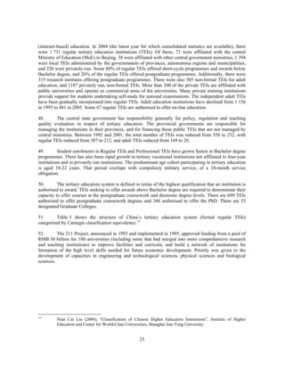 (internet-based) education. In 2004 (the latest year for which consolidated statistics are available), there
were 1 731 regular tertiary education institutions (TEIs). Of these, 73 were affiliated with the central
Ministry of Education (MoE) in Beijing, 38 were affiliated with other central government ministries, 1 394
were local TEIs administered by the governmnnets of provinces, autonomous regions and municipalities,
and 226 were privately-run. Some 60% of regular TEIs offered short-cycle programmes and awards below
Bachelor degree, and 26% of the regular TEIs offered postgraduate programmes. Additionally, there were
315 research institutes offering postgraduate programmes. There were also 505 non-formal TEIs for adult
education, and 1187 privately run, non-formal TEIs. More than 300 of the private TEIs are affiliated with
public universities and operate as commercial arms of the universities. Many private training institutions
provide support for students undertaking self-study for national examinations. The independent adult TEIs
have been gradually incorporated into regular TEIs. Adult education institutions have declined from 1 156
in 1995 to 481 in 2005. Some 67 regular TEIs are authorised to offer on-line education.

48.      The central state government has responsibility generally for policy, regulation and teaching
quality evaluation in respect of tertiary education. The provincial governments are responsible for
managing the institutions in their provinces, and for financing those public TEIs that are not managed by
central ministries. Between 1992 and 2001, the total number of TEIs was reduced from 556 to 232, with
regular TEIs reduced from 387 to 212, and adult TEIs reduced from 169 to 20.

49.        Student enrolments in Regular TEIs and Professional TEIs have grown fastest in Bachelor degree
programmes. There has also been rapid growth in tertiary vocational institutions not affiliated to four-year
institutions and in privately-run institutions. The predominant age cohort participating in tertiary education
is aged 18-22 years. That period overlaps with compulsory military service, of a 24-month service
obligation.

50.       The tertiary education system is defined in terms of the highest qualification that an institution is
authorised to award. TEIs seeking to offer awards above Bachelor degree are required to demonstrate their
capacity to offer courses at the postgraduate coursework and doctorate degree levels. There are 699 TEIs
authorised to offer postgraduate coursework degrees and 344 authorised to offer the PhD. There are 53
designated Graduate Colleges.

51.       Table 3 shows the structure of China’s tertiary education system (formal regular TEIs)
categorised by Carnegie classification equivalence.14

52.       The 211 Project, announced in 1993 and implemented in 1995, approved funding from a pool of
RMB 30 billion for 100 universities (including some that had merged into more comprehensive research
and teaching institutions) to improve facilities and curricula, and build a network of institutions for
formation of the high level skills needed for future economic development. Priority was given to the
development of capacities in engineering and technological sciences, physical sciences and biological
sciences.




14
         Nian Cai Liu (2006), “Classification of Chinese Higher Education Institutions”, Institute of Higher
         Education and Center for World-Class Universities, Shanghai Jiao Tong University.


                                                      23
 
