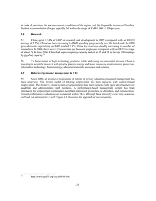 to costs of provision, the socio-economic conditions of the region, and the disposable incomes of families.
Student accommodation charges typically fall within the range of RMB 1 000 -1 500 per year.

2.8      Research

57.       China spent 1.34% of GDP on research and development in 2005 (compared with an OECD
average of 2.3%). China has been increasing its R&D spending progressively over the last decade. In 2000
gross domestic expenditure on R&D totalled 0.9%. China has also been steadily increasing its number of
researchers. In 2004, there were 1.2 researchers per thousand employees (compared with an OECD average
of about 7). In June 2006, China had supercomputing capacity ranked at 35 and 53 in the top 100 rankings
by gigaflop capacity.16

58.       To boost output of high technology products, while addressing environmental stresses, China is
investing in scientific research with priority given to energy and water resources, environmental protection,
information technology, biotechnology, advanced materials, aerospace and aviation.

2.9      Reform of personnel management in TEI

59.       Since 2000, an extensive programme of reform of tertiary education personnel management has
been underway. The former model of lifelong employment has been replaced with contract-based
employment. The formerly closed system of appointments has been replaced with open advertisement for
academic and administrative staff positions. A performance-based management system has been
introduced for employment continuation (contract extension), promotion or demotion, and remuneration.
Annual performance evaluations are conducted within TEIs, although these currently cover only academic
staff and not administrative staff. Figure 2.1 illustrates the approach of one university.




16
         http://www.top500.org/list/2006/06/100


                                                     25
 