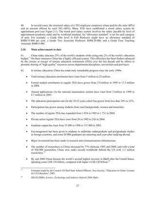 60.       In several cases, the structural salary of a TEI employee comprises a base paid by the state (40%)
and an amount offered by each TEI (60%). Many TEIs have established a tiered salary system by
appointment post (see Figure 2.1). The tiered post salary system involves the salary payable by level of
appointment (academic rank) and by workload standard. An “allowance standard” is set for each category
of post. For example, a Grade One level A Full Professor might have an allowance standard of
RMB 35 000 per year, a Grade Two Associate Professor, RMB 20 000, and a Grade Four Teaching
Assistant, RMB 8 000.

2.10       Main achievements to date

61.       China today educates 25% of the world’s students while using only 2% of the world’s education
budget.17 On these measures China has a highly efficient system. This efficiency has been further enhanced
by the closure or merger of tertiary education institutions (TEIs) over the last decade and by efforts to
promote sharing of “high quality” resources across departments/disciplines, universities and provinces.

62.        In tertiary education, China has made truly remarkable progress since the early 1990s:

       •   Total tertiary education enrolments have risen from 5 million to 23 million.

       •   Formal student enrolments in regular TEIs have grown from 2.9 million in 1995 to 13.3 million
           in 2004.

       •   Annual applications via the national examination system have risen from 3 million in 1998 to
           8.7 million in 2005.

       •   The education participation rate for the 18-22 years cohort has grown from less than 10% to 22%.

       •   Participation has grown among students from rural backgrounds, women and minorities.

       •   The number of regular TEIs has expanded from 1 054 in 1995 to 1 731 in 2004.

       •   Private sector regular TEIs have risen from 20 in 1995 to 226 in 2004.

       •   Graduate output has risen from 35 000 in 1990 to 111 000 in 2003.

       •   Encouragement has been given to students to undertake undergraduate and postgraduate studies
           in foreign countries, and some 20 000 graduates are returning each year after studying abroad.

       •   Major investment has been made in research and communications infrastructure.

       •   The number of researchers in China increased by 77% between 1995 and 2004, and with a total
           of 926 000 researchers China now ranks second worldwide behind the US with 1.3 million
           researchers.18

       •   By end 2006 China became the world’s second highest investor in R&D after the United States,
           spending some US$ 136 billion, compared with Japan’s US$ 130 billion.19

17
           Estimates made by the Council of Chief State School Officers, Asia Society, “Education in China: Lessons
           for US Educators”, 2005.
18
           OECD (2006), Science, Technology and Industry Outlook 2006, Paris.


                                                        27
 