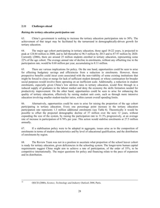 2.11     Challenges ahead

Raising the tertiary education participation rate

63.        China’s government is seeking to increase the tertiary education participation rate to 30%. The
achievement of that target may be facilitated by the turnaround in demographically-driven growth for
tertiary education.

64.       The major age cohort participating in tertiary education, those aged 18-22 years, is projected to
peak at 124.84 million in 2008, and to fall thereafter to 96.5 million by 2013 and to 87.97 million by 2020.
Currently (2006), there are around 25 million students enrolled in tertiary education, representing some
22% of the age cohort. The average annual rate of decline in enrolments, without any offsetting rise in the
participation rate, would be 0.68 million per year, accumulating to 8.11 million.

65.       There are various implications for policy. On the one hand, opportunities could be seen to arise
for effecting budgetary savings and efficiencies from a reduction in enrolments. However, those
prospective benefits could incur costs associated with the non-viability of some existing institutions that
might be forced to close or merge for lack of sufficient student demand, or whose continuation for broader
social purposes would involve them operating on an inefficient scale. Additionally, a reduction in student
enrolments, especially given China’s low attrition rates in tertiary education, would flow through in a
reduced supply of graduates to the labour market and deny the economy the skills formation needed for
productivity improvement. On the other hand, opportunities could be seen to arise for enhancing the
quality of tertiary education, effectively by raising student unit costs, such as through more intensive
education involving smaller student-teacher ratios, within current overall spending limits.

66.       Alternatively, opportunities could be seen to arise for raising the proportion of the age cohort
participating in tertiary education. Every one percentage point increase in the tertiary education
participation rate represents 1.3 million additional enrolments (see Table 4). Theoretically it would be
possible to offset the projected demographic decline of 37 million over the next 12 years, without
expanding the size of the system, by raising the participation rate to 31.3% progressively, at an average
rate of increase in participation of 0.78% per year. This action would stabilise enrolments at 27.5 million
annually.

67.      If a stabilisation policy were to be adopted in aggregate, issues arise as to the composition of
enrolments in terms of student characteristics and by level of educational qualification, and the distribution
of enrolments by region.

68.       The Review Team was not in a position to ascertain what proportion of the school leaver cohort
is ready for tertiary education, given deficiencies in the schooling system. The longer-term human capital
requirements suggest China might aim to achieve a rate of participation, of the order of 35%, to be
competitive internationally. The major questions for policy and financing relate to the pace of expansion
and its distribution.




19
         OECD (2006), Science, Technology and Industry Outlook 2006, Paris.


                                                     28
 