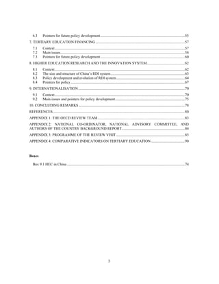 6.3   Pointers for future policy development ........................................................................................... 55 
7. TERTIARY EDUCATION FINANCING ................................................................................................ 57 
   7.1  Context ............................................................................................................................................ 57 
   7.2  Main issues...................................................................................................................................... 58 
   7.3   Pointers for future policy development ........................................................................................... 60 
8. HIGHER EDUCATION RESEARCH AND THE INNOVATION SYSTEM......................................... 62 
   8.1       Context ............................................................................................................................................ 62 
   8.2       The size and structure of China’s RDI system ................................................................................ 63 
   8.3       Policy development and evolution of RDI system .......................................................................... 64 
   8.4       Pointers for policy ........................................................................................................................... 67 
9. INTERNATIONALISATION ................................................................................................................... 70 
   9.1  Context ............................................................................................................................................ 70 
   9.2   Main issues and pointers for policy development ........................................................................... 75 
10. CONCLUDING REMARKS .................................................................................................................. 78 
REFERENCES .............................................................................................................................................. 80 
APPENDIX 1: THE OECD REVIEW TEAM .............................................................................................. 83 
APPENDIX 2: NATIONAL CO-ORDINATOR, NATIONAL ADVISORY COMMITTEE, AND
AUTHORS OF THE COUNTRY BACKGROUND REPORT.................................................................... 84 
APPENDIX 3: PROGRAMME OF THE REVIEW VISIT .......................................................................... 85 
APPENDIX 4: COMPARATIVE INDICATORS ON TERTIARY EDUCATION .................................... 90 



Boxes

   Box 9.1 HEC in China ............................................................................................................................... 74 




                                                                                3
 