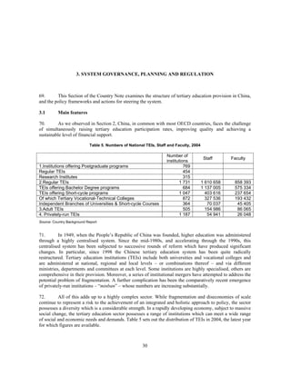 3. SYSTEM GOVERNANCE, PLANNING AND REGULATION



69.      This Section of the Country Note examines the structure of tertiary education provision in China,
and the policy frameworks and actions for steering the system.

3.1       Main features

70.       As we observed in Section 2, China, in common with most OECD countries, faces the challenge
of simultaneously raising tertiary education participation rates, improving quality and achieving a
sustainable level of financial support.

                            Table 5. Numbers of National TEIs, Staff and Faculty, 2004

                                                                    Number of
                                                                                          Staff      Faculty
                                                                    institutions
1.Institutions offering Postgraduate programs                                 769
Regular TEIs                                                                  454
Research Institutes                                                           315
2.Regular TEIs                                                             1 731         1 610 658    858 393
TEIs offering Bachelor Degree programs                                        684        1 137 005    575 334
TEIs offering Short-cycle programs                                         1 047           403 616    237 654
Of which Tertiary Vocational-Technical Colleges                               872          327 536    193 432
Independent Branches of Universities & Short-cycle Courses                    364           70 037     45 405
3.Adult TEIs                                                                  505          154 986     86 065
4. Privately-run TEIs                                                      1 187            54 941     26 048
Source: Country Background Report


71.       In 1949, when the People’s Republic of China was founded, higher education was administered
through a highly centralised system. Since the mid-1980s, and accelerating through the 1990s, this
centralised system has been subjected to successive rounds of reform which have produced significant
changes. In particular, since 1998 the Chinese tertiary education system has been quite radically
restructured. Tertiary education institutions (TEIs) include both universities and vocational colleges and
are administered at national, regional and local levels – or combinations thereof – and via different
ministries, departments and committees at each level. Some institutions are highly specialised, others are
comprehensive in their provision. Moreover, a series of institutional mergers have attempted to address the
potential problem of fragmentation. A further complication has been the comparatively recent emergence
of privately-run institutions – “minban” – whose numbers are increasing substantially.

72.       All of this adds up to a highly complex sector. While fragmentation and diseconomies of scale
continue to represent a risk to the achievement of an integrated and holistic approach to policy, the sector
possesses a diversity which is a considerable strength. In a rapidly developing economy, subject to massive
social change, the tertiary education sector possesses a range of institutions which can meet a wide range
of social and economic needs and demands. Table 5 sets out the distribution of TEIs in 2004, the latest year
for which figures are available.



                                                       30
 