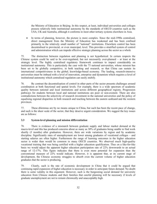 the Ministry of Education in Beijing. In this respect, at least, individual universities and colleges
          possess relatively little institutional autonomy by the standards of OECD countries such as the
          USA, UK and Australia, although it conforms to most other tertiary systems elsewhere in Asia.

      •   In terms of planning, however, the picture is more complex. Since the mid-1990s centralised,
          direct management from the Ministry of Education has weakened and has been confined
          primarily to the relatively small number of “national” institutions. Elsewhere control has been
          decentralised to provincial, or even municipal, level. This provides a stratified system of control
          and administration which can impede effective strategic planning across the sector as a whole

75.        The distinction between regulation and planning is not hypothetical. In certain respects the
Chinese system could be said to be over-regulated, but not necessarily over-planned – at least at the
strategic level. The highly centralised regulatory framework continues to impact considerably on
institutional autonomy. This is particularly the case with the 73 national universities, whose mission has
been set to be globally competitive, in both teaching and research, so that China can sustain its
international competitiveness in the global, knowledge-based economy. The leading, research-intensive
universities must be imbued with a level of innovation, enterprise and dynamism which requires a level of
institutional autonomy which centralised regulation can easily stultify.

76.       By contrast the decentralisation of control in other parts of the sector presents challenges around
coordination at both functional and spatial levels. For example, there is a wide spectrum of academic
quality between national and local institutions and across different geographical regions. Progression
pathways for students between local and national institutions are poor or non-existent. There are also
contradictions between the selectivity of research investment in the national universities and the policy of
equalising regional disparities in both research and teaching between the eastern seaboard and the western
provinces.

77.        These dilemmas are by no means unique to China, but such has been the recent pace of change,
and such is the sheer scale of the sector, that they deserve urgent consideration. We suggest the key issues
are as follows:

3.3       System-level planning and mission differentiation

78.       There is evidence of a mismatch between graduate supply and labour market demand at the
macro-level and this has produced concerns about as many as 30% of graduates being unable to find work
shortly (3 months) after graduation. However, there are wide variations by region and by academic
discipline. Significantly rates of unemployment are lower among graduates of vocational colleges – and
starting salaries are often higher. Furthermore the range of learning outcomes in the higher education
sector is wider than would be common in many OECD countries. We observed much high-quality
vocational training that was being certified with a higher education qualification. Thus on a like-for-like
basis we would adjust the apparent higher education participation rate of 22% downwards to an actual
range of 12-17%. This figure indicates that there is even more potential for expansion than the
conventional measure of 22% would indicate. However, it is apparent that, at its current stage of
development, the Chinese economy struggles to absorb even the current volume of higher education
graduates that the sector is producing.

79.       Clearly, such is the rate of economic development in China that it could be argued that
continuing rapid expansion of higher education is necessary in order to anticipate future demand. No doubt
there is some validity in this argument. However, such is the burgeoning social demand for university
education from Chinese students and their families that careful planning will be necessary if levels of
graduate unemployment are not to remain chronically and unacceptably high.


                                                      32
 