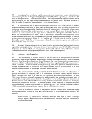 80.      Anticipating long-term human capital requirements is never easy in any society and certainly not
one undergoing the rate of change currently being experienced by China. Expanding to a rate of, say, 35%
over the next generation (25 years) would conform to China’s aspirations to be a global economic power.
But expansion at this rate would present major challenges to academic quality unless the proportion of
GDP devoted to the support of higher education were to rise significantly.

81.        It is also apparent that an expansion of the sector on this scale could not be achieved on the basis
of a homogeneous tertiary sector. In other words, expansion will bring about increasing differentiation of
institutions across the sector as it has elsewhere in the world. All universities will be unable to be resourced
in all of the functions of the modern university in equal measure. This is most obvious in the case of
research – in China, as elsewhere, the major driver of differentiation. Through the 211 and 985 initiatives,
China has concentrated resources with a view to developing a number of world-competitive leading
research-intensive universities, yet there appears to be no clear strategic planning framework for the non-
research intensive institutions. Should they be ‘teaching only’? Should some of them be focussed on
knowledge transfer? And what is the appropriate balance between national, regional and local mission
focus across the sector as a whole?

82.       Ironically the geographical division of labour between national, regional and local levels militates
against the strategic planning of a functional division of labour within the sector. If affordable expansion is
to proceed in a manner which does not perpetuate the mismatch between supply and demand which is
currently manifest, then strategic planning across the sector needs to be strengthened.

3.4        Autonomy versus Regulation

83.       The strengthening of strategic planning is not the same as the strengthening of centralised
regulation. Chinese tertiary education remains highly regulated; and thus regulation is highly centralised.
However, the evidence from elsewhere in the world suggests that world-class institutions enjoy a degree of
autonomy which is inadequate in China. World-class universities, in particular, flourish as autonomous –
albeit, accountable – institutions which encourage creativity, innovation, dynamism and responsiveness to
demand. In today’s world all universities which aspire to global levels of excellence need to be agile,
flexible and unencumbered by bureaucratic controls in order to succeed.

84.        This presents dilemmas for all governments. Publicly-funded universities and colleges must be
publicly accountable. So autonomy is not to be equated with laissez-faire. There is a public interest in
higher education which needs to be reconciled with the benefits which institutional autonomy can bring.
This is most obvious in areas such as guaranteeing academic quality and standards; ensuring the equity of
student admission procedures; accessibility for students from poorer families; and so on. An appropriate
balance therefore needs to be struck between securing the public interest on the one hand and encouraging
institutional autonomy on the other. This implies allowing greater autonomy to institutions that have
demonstrated their capacity to govern their own affairs effectively – but within a regulatory framework
which constrains this autonomy in order to ensure that the public interest is secured.

85.       There are no formulaic solutions to this problem. Different countries have attempted to deploy
different mechanisms to reconcile these policy goals according to local history and circumstances. For
example:

      i.   Some countries (e.g. United States, Japan) have developed what might be termed a ‘managed
           market’ approach which admits market forces into higher education, but within a public-sector
           regulatory framework.




                                                      33
 