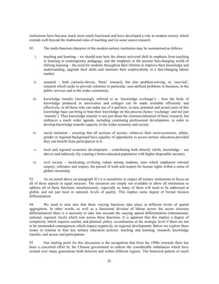 institutions have become much more multi-functional and have developed a role in modern society which
extends well beyond the traditional roles of teaching and (in some cases) research.

92.        The multi-function character of the modern tertiary institution may be summarised as follows:

      i.   teaching and learning – we should note here the almost universal shift in emphasis from teaching
           to learning in contemporary pedagogy; and the emphasis in the present fast-changing world of
           lifelong learning – the need for students throughout their lifetime to improve their knowledge and
           understanding, upgrade their skills and maintain their employability in a fast-changing labour
           market.

   ii.     research – both curiosity-driven, ‘basic’ research, but also problem-solving, or ‘user-led’,
           research which seeks to provide solutions to particular, user-defined problems in business, in the
           public services and in the wider community.

  iii.     knowledge transfer (increasingly referred to as ‘knowledge exchange’) – how the body of
           knowledge produced in universities and colleges can be made available efficiently and
           effectively, to all those who can make use of it and how, in turn, potential and actual users of this
           knowledge base can bring to bear their knowledge on this process (hence ‘exchange’ and not just
           ‘transfer’). Thus knowledge transfer is not just about the commercialisation of basic research, but
           embraces a much wider agenda, including continuing professional development, in order to
           develop knowledge transfer capacity in the wider economy and society.

  iv.      social inclusion – ensuring that all sections of society, whatever their socio-economic, ethnic,
           gender or regional background have equality of opportunity to access tertiary education provided
           they can benefit from participation in it.

      v.   local and regional economic development – contributing both directly (skills, knowledge – see
           above) and indirectly (by creating a better-educated population with higher disposable income).

  vi.      civil society – inculcating civilising values among students, ones which emphasise rational
           enquiry, tolerance and respect, the pursuit of truth and respect for human rights within a sense of
           global citizenship.

93.       As we noted above (at paragraph 81) it is unrealistic to expect all tertiary institutions to focus on
all of these aspects in equal measure. The resources are simply not available to allow all institutions to
address all of these functions simultaneously, especially as many of them will need to be addressed at
global, and not just local or national, levels of quality. This implies some degree of formal mission
differentiation.

94.        We need to note also that these varying functions take place at different levels of spatial
aggregation. In other words, as well as a functional division of labour across the sector (mission
differentiation) there is a necessity to take into account the varying spatial differentiation (international,
national, regional, local) which cuts across these functions. It is apparent that this implies a degree of
complexity which requires careful, and planned, policy co-ordination at the strategic level if there are not
to be unintended consequences which impact negatively on regional development. Below we explore these
issues in relation to four key tertiary education policies: teaching and learning; research; knowledge
transfer; and access and participation.

95.      Our starting point for this discussion is the recognition that from the 1990s onwards there has
been a concerted effort by the Chinese government to redress the considerable imbalances which have
existed over many generations both between and within different regions. The historical pattern of much

                                                       35
 