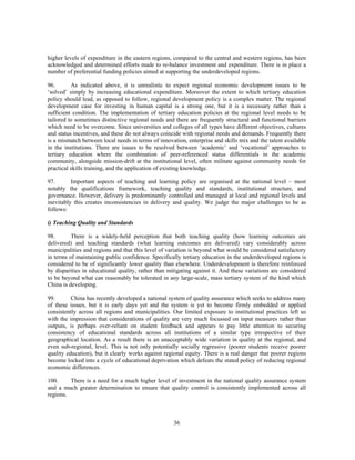 higher levels of expenditure in the eastern regions, compared to the central and western regions, has been
acknowledged and determined efforts made to re-balance investment and expenditure. There is in place a
number of preferential funding policies aimed at supporting the underdeveloped regions.

96.       As indicated above, it is unrealistic to expect regional economic development issues to be
‘solved’ simply by increasing educational expenditure. Moreover the extent to which tertiary education
policy should lead, as opposed to follow, regional development policy is a complex matter. The regional
development case for investing in human capital is a strong one, but it is a necessary rather than a
sufficient condition. The implementation of tertiary education policies at the regional level needs to be
tailored to sometimes distinctive regional needs and there are frequently structural and functional barriers
which need to be overcome. Since universities and colleges of all types have different objectives, cultures
and status incentives, and these do not always coincide with regional needs and demands. Frequently there
is a mismatch between local needs in terms of innovation, enterprise and skills mix and the talent available
in the institutions. There are issues to be resolved between ‘academic’ and ‘vocational’ approaches to
tertiary education where the combination of peer-referenced status differentials in the academic
community, alongside mission-drift at the institutional level, often militate against community needs for
practical skills training, and the application of existing knowledge.

97.       Important aspects of teaching and learning policy are organised at the national level – most
notably the qualifications framework, teaching quality and standards, institutional structure, and
governance. However, delivery is predominantly controlled and managed at local and regional levels and
inevitably this creates inconsistencies in delivery and quality. We judge the major challenges to be as
follows:

i) Teaching Quality and Standards

98.       There is a widely-held perception that both teaching quality (how learning outcomes are
delivered) and teaching standards (what learning outcomes are delivered) vary considerably across
municipalities and regions and that this level of variation is beyond what would be considered satisfactory
in terms of maintaining public confidence. Specifically tertiary education in the underdeveloped regions is
considered to be of significantly lower quality than elsewhere. Underdevelopment is therefore reinforced
by disparities in educational quality, rather than mitigating against it. And these variations are considered
to be beyond what can reasonably be tolerated in any large-scale, mass tertiary system of the kind which
China is developing.

99.       China has recently developed a national system of quality assurance which seeks to address many
of these issues, but it is early days yet and the system is yet to become firmly embedded or applied
consistently across all regions and municipalities. Our limited exposure to institutional practices left us
with the impression that considerations of quality are very much focussed on input measures rather than
outputs, is perhaps over-reliant on student feedback and appears to pay little attention to securing
consistency of educational standards across all institutions of a similar type irrespective of their
geographical location. As a result there is an unacceptably wide variation in quality at the regional, and
even sub-regional, level. This is not only potentially socially regressive (poorer students receive poorer
quality education), but it clearly works against regional equity. There is a real danger that poorer regions
become locked into a cycle of educational deprivation which defeats the stated policy of reducing regional
economic differences.

100.     There is a need for a much higher level of investment in the national quality assurance system
and a much greater determination to ensure that quality control is consistently implemented across all
regions.



                                                     36
 