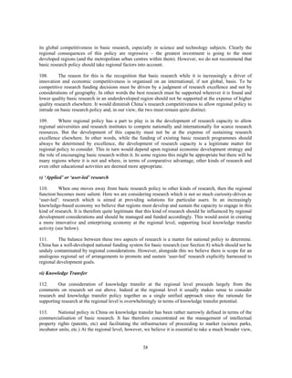 its global competitiveness in basic research, especially in science and technology subjects. Clearly the
regional consequences of this policy are regressive – the greatest investment is going to the most
developed regions (and the metropolitan urban centres within them). However, we do not recommend that
basic research policy should take regional factors into account.

108.      The reason for this is the recognition that basic research while it is increasingly a driver of
innovation and economic competitiveness is organised on an international, if not global, basis. To be
competitive research funding decisions must be driven by a judgment of research excellence and not by
considerations of geography. In other words the best research must be supported wherever it is found and
lower quality basic research in an underdeveloped region should not be supported at the expense of higher
quality research elsewhere. It would diminish China’s research competitiveness to allow regional policy to
intrude on basic research policy and, in our view, the two must remain quite distinct.

109.      Where regional policy has a part to play is in the development of research capacity to allow
regional universities and research institutes to compete nationally and internationally for scarce research
resources. But the development of this capacity must not be at the expense of sustaining research
excellence elsewhere. In other words, while the funding of existing basic research programmes should
always be determined by excellence, the development of research capacity is a legitimate matter for
regional policy to consider. This in turn would depend upon regional economic development strategy and
the role of encouraging basic research within it. In some regions this might be appropriate but there will be
many regions where it is not and where, in terms of comparative advantage, other kinds of research and
even other educational activities are deemed more appropriate.

v) ‘Applied’ or ‘user-led’ research

110.       When one moves away from basic research policy to other kinds of research, then the regional
function becomes more salient. Here we are considering research which is not so much curiosity-driven as
‘user-led’: research which is aimed at providing solutions for particular users. In an increasingly
knowledge-based economy we believe that regions must develop and sustain the capacity to engage in this
kind of research. It is therefore quite legitimate that this kind of research should be influenced by regional
development considerations and should be managed and funded accordingly. This would assist in creating
a more innovative and enterprising economy at the regional level, supporting local knowledge transfer
activity (see below).

111.      The balance between these two aspects of research is a matter for national policy to determine.
China has a well-developed national funding system for basic research (see Section 8) which should not be
unduly contaminated by regional considerations. However, alongside this we believe there is scope for an
analogous regional set of arrangements to promote and sustain ‘user-led’ research explicitly harnessed to
regional development goals.

vi) Knowledge Transfer

112.     Our consideration of knowledge transfer at the regional level proceeds largely from the
comments on research set out above. Indeed at the regional level it usually makes sense to consider
research and knowledge transfer policy together as a single unified approach since the rationale for
supporting research at the regional level is overwhelmingly in terms of knowledge transfer potential.

113.     National policy in China on knowledge transfer has been rather narrowly defined in terms of the
commercialisation of basic research. It has therefore concentrated on the management of intellectual
property rights (patents, etc) and facilitating the infrastructure of proceeding to market (science parks,
incubator units, etc.) At the regional level, however, we believe it is essential to take a much broader view,


                                                     38
 