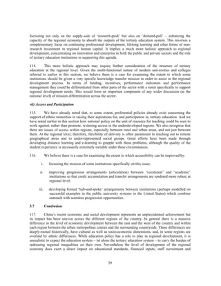 focussing not only on the supply-side of ‘research-push’ but also on ‘demand-pull’ – enhancing the
capacity of the regional economy to absorb the outputs of the tertiary education system. This involves a
complementary focus on continuing professional development, lifelong learning and other forms of non-
research investment in regional human capital. It implies a much more holistic approach to regional
development, concentrating on innovation and enterprise in both the public and private sectors and the role
of tertiary education institutions in supporting this agenda.

114.       This more holistic approach may require further consideration of the structure of tertiary
education at the regional level. Given the multi-functional nature of modern universities and colleges
referred to earlier in this section, we believe there is a case for examining the extent to which some
institutions should be given a very specific knowledge transfer mission in order to assist in the regional
development process. In terms of funding, incentives, performance indicators and performance
management they could be differentiated from other parts of the sector with a remit specifically to support
regional development needs. This would form an important component of any wider discussion (at the
national level) of mission differentiation across the sector.

vii) Access and Participation

115.      We have already noted that, to some extent, preferential policies already exist concerning the
support of ethnic minorities in raising their aspirations for, and participation in, tertiary education. And we
have noted earlier in this section how national policy on the unit of resource for teaching could be seen to
work against, rather than promote, widening access in the underdeveloped regions. We also recognise that
there are issues of access within regions, especially between rural and urban areas, and not just between
them. At the regional level, therefore, flexibility of delivery is often paramount in reaching out to remote
geographical areas and to under-represented social groups. Great efforts have been made through
developing distance learning and e-learning to grapple with these problems, although the quality of the
student experience is necessarily extremely variable under these circumstances.

116.          We believe there is a case for examining the extent to which accessibility can be improved by:

         i.      focussing the mission of some institutions specifically on this issue;

        ii.      improving progression arrangements (articulation) between ‘vocational’ and ‘academic’
                 institutions so that credit accumulation and transfer arrangements are rendered more robust at
                 regional level;

       iii.      developing formal ‘hub-and-spoke’ arrangements between institutions (perhaps modelled on
                 successful examples in the public university systems in the United States) which combine
                 outreach with seamless progression opportunities.

3.7           Conclusion

117.      China’s recent economic and social development represents an unprecedented achievement but
its impact has been uneven across the different regions of the country. In general there is a massive
difference in the level of economic development between the east and the west of the country and within
each region between the urban metropolitan centres and the surrounding countryside. These differences are
deeply-rooted historically, have cultural as well as socio-economic dimensions, and, in some regions are
overlaid by ethnic differences. While education policy has a role to play in regional development, it is
unrealistic to expect the education system – let alone the tertiary education system – to carry the burden of
redressing regional inequalities on their own. Nevertheless the level of development of the regional
economy does exert a direct impact on educational standards, financial inputs, staff recruitment and


                                                         39
 