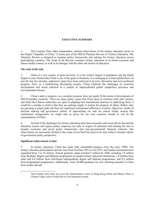 EXECUTIVE SUMMARY



1.        This Country Note offers independent, external observations of the tertiary education sector in
the People’s Republic of China.1 It forms part of the OECD Thematic Review of Tertiary Education. The
Thematic Review is designed to examine policy frameworks and settings for tertiary education across
participating countries. The scope of the Review considers tertiary education in its broad economic and
labour market context, as well as its linkages with the other sub sectors of education.

The scale of the task

2.         China is a vast country of great diversity. It is the world’s largest in population and the fourth
largest in area. Historically China is one of the great civilisations. It is emerging as a future global force. In
just the last few decades, impressive gains have been achieved in poverty alleviation and socio-technical
progress. Now, as a modernising developing country, China confronts the challenges of economic
development and social cohesion in a context of unprecedented global competitive pressures and
environmental stresses.

3.         China’s path to progress via a socialist economy does not neatly fit the norms of development of
OECD member countries. There are many policy issues that China faces in common with other nations,
and while the Chinese authorities are open to adapting best international practices in addressing them, it
would be a mistake to believe that they are seeking simply to imitate the progress of others. Rather, they
are pursuing a unique path and there are significant institutional differences in policy objectives, modes of
decision making and governance culture. In approaching our task we cannot simply assume that
institutional arrangements we might take as given for our own countries should or will fit the
circumstances of China.

4.       Several of the challenges for tertiary education arise from economic and social drivers beyond the
education system and require policy responses not only in respect of education and training but also in
broader economic and social policy frameworks, and inter-governmental financial relations. Our
observations are necessarily limited to the scope of our brief but need to be seen within a broader whole-
of-government policy perspective.

Significant achievements to date

5.         In tertiary education, China has made truly remarkable progress since the early 1990s. The
tertiary education participation rate has risen from less than 10% to over 22%, and student enrolments have
expanded from 5 to 25 million. Annual graduate output reached 5 million by 2004, including 2.4 million
from Bachelor Degree and Diploma programmes at regular tertiary education institutions, 1.9 million from
adult and 0.4 million from web-based undergraduate degree and diploma programmes, and 0.2 million
from postgraduate programmes. Additionally, some 20 000 graduates are now returning annually to China
from studies abroad.

1
          This Country Note does not cover the administrative zones of Hong Kong China and Macao China or
          Chinese Taipei, each of which has its own education system.


                                                        4
 