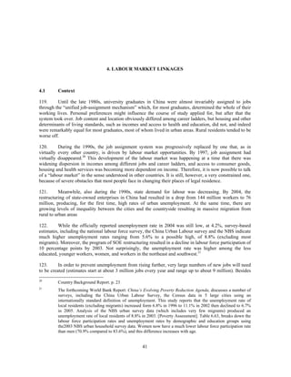 4. LABOUR MARKET LINKAGES



4.1      Context

119.     Until the late 1980s, university graduates in China were almost invariably assigned to jobs
through the “unified job-assignment mechanism” which, for most graduates, determined the whole of their
working lives. Personal preferences might influence the course of study applied for, but after that the
system took over. Job content and location obviously differed among career ladders, but housing and other
determinants of living standards, such as incomes and access to health and education, did not, and indeed
were remarkably equal for most graduates, most of whom lived in urban areas. Rural residents tended to be
worse off.

120.      During the 1990s, the job assignment system was progressively replaced by one that, as in
virtually every other country, is driven by labour market opportunities. By 1997, job assignment had
virtually disappeared.20 This development of the labour market was happening at a time that there was
widening dispersion in incomes among different jobs and career ladders, and access to consumer goods,
housing and health services was becoming more dependent on income. Therefore, it is now possible to talk
of a “labour market” in the sense understood in other countries. It is still, however, a very constrained one,
because of severe obstacles that most people face in changing their places of legal residence.

121.       Meanwhile, also during the 1990s, state demand for labour was decreasing. By 2004, the
restructuring of state-owned enterprises in China had resulted in a drop from 144 million workers to 76
million, producing, for the first time, high rates of urban unemployment. At the same time, there are
growing levels of inequality between the cities and the countryside resulting in massive migration from
rural to urban areas

122.      While the officially reported unemployment rate in 2004 was still low, at 4.2%, survey-based
estimates, including the national labour force survey, the China Urban Labour survey and the NBS indicate
much higher unemployment rates ranging from 5.6% to a possible high, of 8.8% (excluding most
migrants). Moreover, the program of SOE restructuring resulted in a decline in labour force participation of
10 percentage points by 2003. Not surprisingly, the unemployment rate was higher among the less
educated, younger workers, women, and workers in the northeast and southwest.21

123.      In order to prevent unemployment from rising further, very large numbers of new jobs will need
to be created (estimates start at about 3 million jobs every year and range up to about 9 million). Besides
20
         Country Background Report. p. 23
21
         The forthcoming World Bank Report: China’s Evolving Poverty Reduction Agenda, discusses a number of
         surveys, including the China Urban Labour Survey, the Census data in 5 large cities using an
         internationally standard definition of unemployment. This study reports that the unemployment rate of
         local residents (excluding migrants) increased form 6.8% in 1996 to 11.1% in 2002 then declined to 6.7%
         in 2005. Analysis of the NBS urban survey data (which includes very few migrants) produced an
         unemployment rate of local residents of 8.8% in 2003. [Poverty Assessment]. Table 6.63, breaks down the
         labour force participation rates and unemployment rates by demographic and education groups using
         the2003 NBS urban household survey data. Women now have a much lower labour force participation rate
         than men (70.9% compared to 83.6%), and this difference increases with age.


                                                      41
 