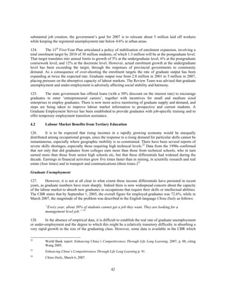 substantial job creation, the government’s goal for 2007 is to relocate about 5 million laid off workers
while keeping the registered unemployment rate below 4.6% in urban areas.

124.      The 11th Five-Year Plan articulated a policy of stabilisation of enrolment expansion, involving a
total enrolment target by 2010 of 30 million students, of which 1.3 million will be at the postgraduate level.
That target translates into annual limits to growth of 5% at the undergraduate level, 6% at the postgraduate
coursework level, and 12% at the doctorate level. However, actual enrolment growth at the undergraduate
level has been exceeding the target, through the responses of provincial governments to community
demand. As a consequence of over-shooting the enrolment targets the rate of graduate output has been
expanding at twice the expected rate. Graduate output rose from 2.8 million in 2001 to 5 million in 2007,
placing pressure on the absorptive capacity of labour markets. The Review Team was advised that graduate
unemployment and under-employment is adversely affecting social stability and harmony.

125.      The state government has offered loans (with a 50% discount on the interest rate) to encourage
graduates to enter ‘entrepreneurial careers’, together with incentives for small and medium sized
enterprises to employ graduates. There is now more active monitoring of graduate supply and demand, and
steps are being taken to improve labour market information to prospective and current students. A
Graduate Employment Service has been established to provide graduates with job-specific training and to
offer temporary employment transition assistance.

4.2       Labour Market Benefits from Tertiary Education

126.      It is to be expected that rising incomes in a rapidly growing economy would be unequally
distributed among occupational groups, since the response to a rising demand for particular skills cannot be
instantaneous, especially where geographic mobility is so constrained. There have been several reports of
severe skills shortages, especially those requiring high technical levels.22 Data from the 1990s confirmed
that not only that did graduates from colleges earn more than those from technical schools, who in turn
earned more than those from senior high schools etc, but that these differentials had widened during the
decade. Earnings in financial activities grew five times faster than in mining, in scientific research and real
estate (four times) and in transport and communications (three times.)23

Graduate Unemployment

127.      However, it is not at all clear to what extent these income differentials have persisted in recent
years, as graduate numbers have risen sharply. Indeed there is now widespread concern about the capacity
of the labour market to absorb new graduates in occupations that require their skills or intellectual abilities.
The CBR states that by September 1, 2005, the overall figure for employed graduates was 72.6%, while in
March 2007, the magnitude of the problem was described in the English language China Daily as follows:

          “Every year, about 30% of students cannot get a job they want. They are looking for a
          management level job.” 24

128.     In the absence of empirical data, it is difficult to establish the real rate of graduate unemployment
or under-employment and the degree to which this might be a relatively transitory difficulty in absorbing a
very rapid growth in the size of the graduating class. However, some data is available in the CBR which

22
          World Bank report: Enhancing China’s Competitiveness Through Life Long Learning, 2007, p. 88, citing
          Wang 2005.
23
          Enhancing China’s Competitiveness Through Life Long Learning p. 91.
24
          China Daily, March 6, 2007.


                                                      42
 