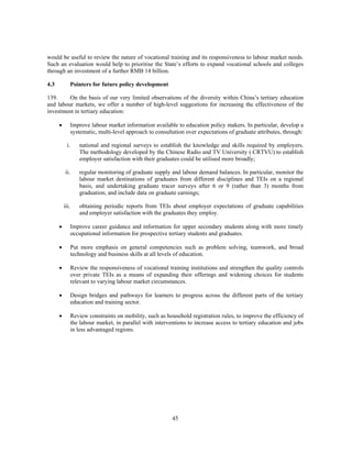would be useful to review the nature of vocational training and its responsiveness to labour market needs.
Such an evaluation would help to prioritise the State’s efforts to expand vocational schools and colleges
through an investment of a further RMB 14 billion.

4.3          Pointers for future policy development

139.     On the basis of our very limited observations of the diversity within China’s tertiary education
and labour markets, we offer a number of high-level suggestions for increasing the effectiveness of the
investment in tertiary education:

      •      Improve labour market information available to education policy makers. In particular, develop a
             systematic, multi-level approach to consultation over expectations of graduate attributes, through:

            i.   national and regional surveys to establish the knowledge and skills required by employers.
                 The methodology developed by the Chinese Radio and TV University ( CRTVU) to establish
                 employer satisfaction with their graduates could be utilised more broadly;

           ii.   regular monitoring of graduate supply and labour demand balances. In particular, monitor the
                 labour market destinations of graduates from different disciplines and TEIs on a regional
                 basis, and undertaking graduate tracer surveys after 6 or 9 (rather than 3) months from
                 graduation, and include data on graduate earnings;

          iii.   obtaining periodic reports from TEIs about employer expectations of graduate capabilities
                 and employer satisfaction with the graduates they employ.

      •      Improve career guidance and information for upper secondary students along with more timely
             occupational information for prospective tertiary students and graduates.

      •      Put more emphasis on general competencies such as problem solving, teamwork, and broad
             technology and business skills at all levels of education.

      •      Review the responsiveness of vocational training institutions and strengthen the quality controls
             over private TEIs as a means of expanding their offerings and widening choices for students
             relevant to varying labour market circumstances.

      •      Design bridges and pathways for learners to progress across the different parts of the tertiary
             education and training sector.

      •      Review constraints on mobility, such as household registration rules, to improve the efficiency of
             the labour market, in parallel with interventions to increase access to tertiary education and jobs
             in less advantaged regions.




                                                        45
 