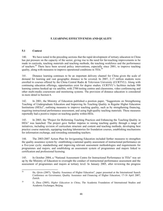 5. LEARNING EFFECTIVENESS AND QUALITY



5.1      Context

140.      We have noted in the preceding sections that the rapid development of tertiary education in China
has put pressure on the capacity of the sector, giving rise to the need for far-reaching improvements to be
made in curricula, teaching materials and teaching methods, the teaching workforce and the performance
of teachers.28 There have been several policy interventions, especially since 2001, to improve teaching
quality, along with measures to improve operational conditions in TEIs.29

141.      Distance learning continues to be an important delivery channel for China given the scale of
demand for learning and vast geographic distance to be covered. In 2007, 2.17 million students were
enrolled in courses offered by the China Central Radio & Television University (CCRTVU). Along with
continuing education offerings, opportunities exist for degree studies. CCRTVU’s facilities include 500
learning centres hooked up via satellite, with 2700 testing centres and classrooms, video conferencing and
other multi-media courseware and monitoring systems. The provision of distance education is considered
in more detail in Section 6.

142.       In 2001, the Ministry of Education published a position paper, “Suggestions on Strengthening
Teaching of Undergraduate Education and Improving Its Teaching Quality in Regular Higher Education
Institutions (HEIs)”, outlining measures to improve teaching quality, such as by strengthening financing,
requiring instructional performance assessment, and using high-quality teaching materials. These measures
reportedly had a positive impact on teaching quality within HEIs.

143.       In 2003, the “Project for Reforming Teaching Practices and Enhancing the Teaching Quality in
HEIs” was launched. The project gave further impetus to raising teaching quality through a range of
initiatives, including revision of curriculum structure and content and teaching methods, developing best
practice course materials, equipping teaching laboratories for foundation courses, establishing mechanisms
for information exchange, and rewarding outstanding teachers.

144.       The 2003-2007 Action Plan for Invigorating Education included further measures to strengthen
the quality assurance system by: establishing a national quality assessment of instructional performance on
a five-year cycle; standardising and improving relevant assessment methodologies and requirements for
programmes and majors; and establishing an assessment system of programmes and majors linked to
certification and professional licensing.

145.     In October 2004, a “National Assessment Centre for Instructional Performance in TEIs” was set
up by the Ministry of Education to oversight the conduct of instructional performance assessment and the
assessment of programmes and majors at tertiary level. In January 2005, after reviewing the progress

28
         He, Qixin (2007), “Quality Assurance of Higher Education”, paper presented at the International Search
         Conference on Governance, Quality Assurance and Financing of Higher Education, 17-18 April 2007,
         Zurich.
29
         Ji, Zhou (2005), Higher Education in China, The Academic Foundation of International Studies and
         Academic Exchanges, Beijing.


                                                     46
 