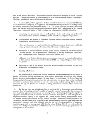 made, a new directive was issued: “Suggestions in Further Strengthening Teaching of regular Programs
with TEIs”. Quality improvement of higher education is at the core of this new initiative. Additionally,
efforts have been taken to address infrastructure deficiencies.

146.     In January 2007, with the approval of the State Council, the Ministry of Finance and the Ministry
of Education issued a joint policy on “Suggestions concerning implementing the project of teaching quality
and teaching reform of regular programmes within TEIs”. This gazette launched “the project of teaching
quality and teaching reform of undergraduate programmes within TEIs”, also known as the “Quality
Enhancement Project, with funding of RMB 2.5 billion over a 5 year period (2005-2010) involving:

      •   restructuring the programme mix of undergraduate studies and setting up professional
          certification systems in order to meet labour market demands and competence requirements;

      •   co-development and sharing of courseware, teaching materials and other teaching resources
          through online instructional platforms;

      •   reform and innovation in experiential learning and human resource development models by
          setting up demonstration centres for experiential and research based learning;

      •   development of instructional teams and high quality teaching staff through the identification of
          “excellent teachers” and the promotion of “communities of practice” to exchange experiences,
          share knowledge and mentor the younger generation of teaching staff;

      •   publication of the findings of instructional assessments and basic data on instructional conditions
          of HEIs, after developing a classification scheme of TEIs and corresponding assessment policies
          and systems;

      •   supporting the TEIs in the Western Region by twining in order to harmonise the education
          development with the Eastern Region.

5.2       Learning Effectiveness

147.       The above initiatives indicate how seriously the Chinese authorities appreciate the deficiencies in
teaching effectiveness and how determined they are to improve performance. Nevertheless, there is much
diversity across the tertiary education sector with great disparity in performance. The Review Team had
the opportunity to learn about initiatives in a few universities, the best among them having introduced
innovations in curricula, teaching methods and ways of assessing student learning. There are other
institutions that lag well behind. The challenge of lifting performance across the whole sector is an
immense one.

148.      The Review Team was advised that China is seeking a shift in the dominant mode of tertiary
education, from “a knowledge-oriented” model to a “capability oriented” model, and to the expansion of
cross-disciplinary approaches to curriculum and learning. This is a far-reaching challenge. Its import was
highlighted in remarks made to us about the stalling of economic development in Japan through lack of
indigenous innovative capacity. It was suggested that Chinese language learning, being character based,
like Japanese required rote learning at the early stages of education. Consequently, classroom practices had
evolved from practices conducive to memorisation and learning based on repetition. It was understood that
such a passive pedagogy could stifle individual creativity, and given Confucian traditions of respect, an
unquestioning approach to learning could fail to develop critical thinking skills. It was put to us that for
China to avoid the Japanese dilemma it would be necessary to develop complementary ways and means of
learning to that of the classroom.


                                                     47
 