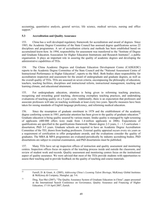accounting, quantitative analysis, general service, life science, medical services, nursing and office
support.32

5.3      Accreditation and Quality Assurance

153.      China has a well developed regulatory framework for accreditation and award of degrees. Since
1985, the Academic Degree Committee of the State Council has assessed degree qualifications across 22
disciplines and programmes. A set of accreditation criteria and methods has been established based on
accumulated know-how. In 1994, responsibility for assessment was transferred to the “Institute of Degree
and Graduate Education Association for Higher Education Institutions and Research Institutes”, a public
organisation. It plays an important role in assuring the quality of academic degrees and developing the
administrative capabilities of TEIs.

154.      The China Academic Degrees and Graduate Education Development Centre (CADGEDC)
reports to the Academic Degree Committee of the State Council and the “National Assessment Centre of
Instructional Performance in Higher Education”, reports to the MoE. Both bodies share responsibility for
accreditation inspection and assessment for the award of undergraduate and graduate degrees, as well as
the overall quality of TEIs. TEIs are assessed on seven criteria, encompassing the philosophy of education,
teachers, teaching facilities, disciplines and instructional reform, instructional management, teaching and
learning climate, and educational attainment.

155.      For undergraduate education, attention is being given to reforming teaching practices,
recognising and rewarding good teaching, showcasing exemplary teaching practices, and undertaking
evaluations of teaching quality on a 5-year cycle. Additionally, there is an expectation that professors and
associate professors will take on teaching workloads at least every two years. Specific measures have been
taken for raising standards of English language proficiency, and reforming medical education.

156.       Since the resumption of graduate enrolment in 1978 and the establishment of the academic
degree conferring system in 1981, particular attention has been given to the quality of graduate education.33
Graduate education is being quality assured by various means. Intake quality is managed by tight screening
of applicants (400 000 offers were made from 1.4 million applicants in 2006). Expectations of
qualifications are specified in the qualifications framework: Master degree 2-3 years, 1 – 1.5 curriculum +
dissertation; PhD 3-5 years. Graduate schools are required to have an Academic Degree Accreditation
Committee of the TEI, drawn from leading professors. External quality appraisal occurs every six years as
a requirement of certification to offer postgraduate awards, and the evaluations consider the quality of
graduates. The MBA & MPA programmes are evaluated periodically by industry accrediting bodies. PhD
dissertations are subject to external examination, and PhD dissertations must be published.

157.      Many TEIs have set up inspection offices of instruction and quality assessment and monitoring
centres. Inspection offices focus on aspects of the teaching process inside and outside the classroom, and
review of student work and records. Quality assessment and monitoring centres focus on the institutional
aspect of quality assurance. We were advised that most of the TEIs provide students with opportunities to
assess their teaching and to provide feedback on the quality of teaching and course materials.



32
         Farrell, D. & Grant, A. (2005), Addressing China’s Looming Talent Shortage, McKinsey Global Institutes
         & McKinsey & Company, Shanghai. pp. 5-6.
33
         Ding, Xue-Mei (2007), “The Quality Assurance System of Graduate Education in China”, paper presented
         at the International Search Conference on Governance, Quality Assurance and Financing of Higher
         Education, 17-18 April 2007, Zurich.


                                                     49
 