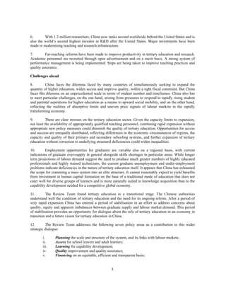 6.       With 1.3 million researchers, China now ranks second worldwide behind the United States and is
also the world’s second highest investor in R&D after the United States. Major investments have been
made in modernising teaching and research infrastructure.

7.        Far-reaching reforms have been made to improve productivity in tertiary education and research.
Academic personnel are recruited through open advertisement and on a merit basis. A strong system of
performance management is being implemented. Steps are being taken to improve teaching practices and
quality assurance.

Challenges ahead

8.        China faces the dilemma faced by many countries of simultaneously seeking to expand the
quantity of higher education, widen access and improve quality, within a tight fiscal constraint. But China
faces this dilemma on an unprecedented scale in terms of student number and timeframes. China also has
to meet particular challenges, on the one hand, arising from pressures to respond to rapidly rising student
and parental aspirations for higher education as a means to upward social mobility, and on the other hand,
reflecting the realities of absorptive limits and uneven price signals of labour markets in the rapidly
transforming economy.

9.         There are clear stresses on the tertiary education sector. Given the capacity limits to expansion,
not least the availability of appropriately qualified teaching personnel, continuing rapid expansion without
appropriate new policy measures could diminish the quality of tertiary education. Opportunities for access
and success are unequally distributed, reflecting differences in the economic circumstances of regions, the
capacity and quality of their primary and secondary schooling systems, and further expansion of tertiary
education without correction to underlying structural deficiencies could widen inequalities.

10.       Employment opportunities for graduates are variable also on a regional basis, with current
indications of graduate over-supply in general alongside skills shortages in particular areas. While longer
term projections of labour demand suggest the need to produce much greater numbers of highly educated
professionals and highly trained technicians, the current graduate unemployment and under-employment
problems indicate deficiencies in the nature of tertiary education itself. It appears that China has exhausted
the scope for cramming a mass system into an elite structure. It cannot reasonably expect to yield benefits
from investment in human capital formation on the base of a traditional mode of education that does not
cater well for diverse groups of learners and is more naturally suited to knowledge acquisition than to the
capability development needed for a competitive global economy.

11.        The Review Team found tertiary education in a transitional stage. The Chinese authorities
understand well the condition of tertiary education and the need for its ongoing reform. After a period of
very rapid expansion China has entered a period of stabilisation in an effort to address concerns about
quality, equity and apparent imbalances between graduate supply and labour market demand. This period
of stabilisation provides an opportunity for dialogue about the role of tertiary education in an economy in
transition and a future vision for tertiary education in China.

12.       The Review Team addresses the following seven policy areas as a contribution to this wider
strategic dialogue:

        i.      Planning the scale and structure of the system, and its links with labour markets;
        ii.     Access for school leavers and adult learners;
        iii.    Learning for capability development;
        iv.     Quality improvement and quality assurance;
        v.      Financing on an equitable, efficient and transparent basis;


                                                      5
 