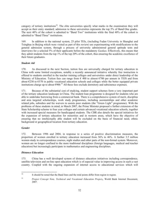 category of tertiary institutions34. The elite universities specify what marks in the examination they will
accept as their entry standard; admission to these universities represents the top 5% of Band One grades.
The next 40% of the cohort is admitted to “Band Two” institutions while the final 40% of the cohort is
admitted to “Band Three” institutions.

169.       In addition to the national system, 25 pilot TEIs, (including Fudan University in Shanghai and
Tsinghua in Beijing which were visited as part of this review) are experimenting with modifications to the
general admission system, through a process of university administered general aptitude tests and
interviews for a selected 5% of their applicants before the mandatory Gaokao. Effectively, this means that
they admit students from the top 1% of the top 20% of the cohort, thus ensuring the academic excellence of
their future graduates.

Student Aid

170.       As discussed in the next Section, tuition fees are universally charged for tertiary education in
China with some limited exceptions, notably a recently announced initiative whereby free instruction is
offered to students enrolled in the teacher training colleges and universities under direct leadership of the
Ministry of Education. Tuition fees can range from € 400 to almost €700 per annum in TEIS and from
about €230 to €570 in public vocational education schools and colleges while the better equipped private
institutions charge up to about €900.35 All these fees exclude dormitory and subsistence expenses.

171.       Because of the substantial cost of studying, student support schemes form a very important part
of the tertiary education landscape in China. The student loan programme is designed for students who are
able to undertake borrowing from a commercial bank. There is a comprehensive system of merit, discipline
and area targeted scholarships, work study programmes, including assistantships and other academic
related jobs, subsidies and fee waivers to assists poor students (the “Green Light” programme). With the
problems of these students in mind, in March 2007, the Prime Minister proposed a further extension of the
State Scholarship scheme to four year colleges and certain advanced vocational education schools, together
with increased special measures for handicapped students. The CBR also details the special initiatives for
the expansion of tertiary education for minorities and in western areas, which have the objective of
ensuring that no intellectually able student will be excluded on the basis of financial need, ethnic
background or geographical location from tertiary education.

Gender

172.     Between 1996 and 2004, in response to a series of positive discrimination measures, the
proportion of women enrolled in tertiary education increased from 36% to 46%. A further 3.5 million
women study in correspondence courses, night studies and other parts of the non-formal system. Moreover,
women are no longer confined to the more traditional disciplines (foreign languages, medical and teacher
education) but increasingly participate in mathematics and engineering disciplines.

Distance Education

173.       China has a well developed system of distance education initiatives including correspondence,
satellite television and on-line open education which is of especial value in improving access in such a vast
country. Coupled with the ongoing expansion of internet access to educational services which will


34
         It should be noted that the Band lines and the total points differ from region to region.
35
         Project Concept Note, Technical and Vocational Education Project,, World Bank Internal Document,
         2007.


                                                         52
 