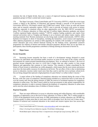 minimise the risk of digital divide, these are a source of improved learning opportunities for different
population groups in China’s central and western regions.

174.      The Open University, China Central Radio and TV University (CRTVU), which the review team
visited, is linked to the Ministry of Education and operates through a network of 44 provincial TV
Universities (RTVUs), 930 branch schools and 22 000 local centres. With a focus on rural and remote
areas, and on minority nationality regions, CRTVU aims to provide all learners with access to tertiary
education, especially in situations where no other opportunities exist. By 2005 CRTVU accounted for
about 70% of distance education in China and had 4.5 million higher education graduates and almost
3 million registered higher education students.36 CRTVU employs leading academics and experts from
national universities such as Tsinghua and Beijing to act as lecturers and subject matter experts, while
teaching materials from Western institutions are also being made available electronically. CRTVU offers
bachelor level degrees in about 25 disciplines, including the humanities, social sciences and engineering.
Other diploma programmes are aimed at skills upgrading for students with secondary or vocational high
school education and cover tailored financial training for the banking sector, agricultural extension
programmes for millions of farmers and teacher education programs. Because there are no age limits on
participation, these flexible programmes contribute to lifelong learning (as discussed in Section 4).

6.2       Major Issues

Income Inequality

175.       Increasing income inequality has been a result of a development strategy designed to create
incentives for individuals and concentrate public resources on areas (in the east) of the country with the
best potential for export-oriented manufacturing development. Now, as outlined in Section 1, the level of
personal income inequality has risen to a level that is higher than any other country in Asia except
Malaysia and approaches that common in Latin America. This situation is further exacerbated by the
failure of fiscal system to redistribute tax yields adequately, which means that the most remote and poorest
areas have the least public resources for education at all levels. The net effect of this is that in determining
access to education, incomes matter much more than they used to and that even at primary school level,
fees are being charged that represent a high proportion of a poor farmer’s or urban worker’s income.37

176.      A major reform of the funding of compulsory education was initiated during the course of this
Review, with nine years of compulsory education being extended on a tuition-free basis in rural areas all
over the country and, from the spring semester of 2008, the removal of incidental expenses for compulsory
education in urban areas. The State Council called for local governments to take greater responsibility for
compulsory education in order to promote balanced development of compulsory education in urban areas
and to raise the school attendance rates of children of farmer-workers.

Regional Inequality

177.      There are major differences in access to education among and within Regions, with considerable
inequality of opportunity even at the level of basic education. In China in 2005, 744.71 million people or
57.01% of the population lived in rural areas. In 2000, participation in tertiary education, per 100 000 was
18 times greater in urban areas than in rural areas while at secondary level, the level was 4 times more.38
Students of technical and vocational education in the central and western regions have less access than

36
          China Central Radio and TV University. www.crtvu.edu.cn and: www.open.edu.cn
37
          China’s Evolving Poverty Reduction Agenda, World Bank, (forthcoming)
38
          World Bank report: Enhancing China’s Competitiveness through Life Long Learning, 2007, p. 23.


                                                      53
 