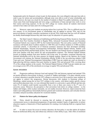 backgrounds and to be financed, at least in part, by their parents, few were obliged to take part time jobs in
order to pay for tuition and accommodation, although some were able to avail of some scholarships and
loans. However, the team was struck by the number of students in Band Two public institutions, many of
whom came from rural backgrounds and were using a combination of loans and part time work to cover
their tuition and living expenses. In the one VET college we visited, almost all students interviewed
seemed to have taken out loans and to be working part time.

183.     Moreover, many poor students are paying tuition fees in private TEIs. This is a difficult issue for
two reasons: (i) no Government grants or scholarships may be applied to private TEIs; and (ii) the
perceived absence of quality assurance mechanisms in private TEIs could mean that less well off students
are doubly disadvantaged because they take loans to pay for education of a poorer quality.

184.      The State Council’s Opinion on Establishing and Perfecting Financial Policy System to Assist the
Students from Poor Families Enrolled in Regular HEIs, Advanced Vocational Schools and Secondary
Vocational Schools was issued in 2007 by the Central Government. This new policy system of financial
assistance will benefit about 4 million students in 1 800 TEIs and 16 million students in 15 000 secondary
vocational schools. A diversified set of financial assistance measures has been developed including:
National Scholarships, National Encouragement Scholarships, National Stipend Scheme, Student Loan
Scheme and Part-Work and Part-Study System. The new Student Loan Scheme focuses on helping students
from poor families with their tuition fee and accommodation expenses. The National Stipend Scheme
focuses on helping students from poor families with living costs. In secondary vocational education the
National Scholarship will be the main measure for helping students. Based on the Opinion, the Central
Government will continue the National Scholarship offering 50 000 of the top achieving students 8 000
Yuan each year. National Encouragement Scholarships (5 000 Yuan per student per year) are directed to
high-achieving full-time students from poor families in regular TEIs and advanced VEIs, covering about
3% of the college students in the country. The National Stipend Scheme (2 000 Yuan per student per year
on average) covers 20% of the enrolments on average in regular TEIs and advanced VEIs.

System Articulation

185.       Progression pathways between local and regional TEIs and between regional and national TEIs
are poorly defined or non-existent. In theory, a system of “ladders and bridges” is in place whereby access
to tertiary education is possible from the VET colleges to university level, but in practice many students do
not appear to achieve this progression. During discussions with students in Kunming college of
Metallurgy, ranked among the six best VET colleges in the country, with labour market specific courses
and excellent placement rates, we were informed that transfer to a university is quite difficult and that only
some 2% of students could transfer successfully from a two or three year course to the 3rd year of a
university course. Moreover, the perception is that universities look down on college students – so the
ladders and bridges, while in place notionally, are not readily traversed. However, improvement has been
made in providing pathways horizontally between general and vocational education, and vertically between
secondary and post-secondary education for vocational students.

6.3      Pointers for future policy development

186.      Policy should be directed to ensuring that all students of equivalent ability can have
commensurate access to educational programmes of equivalent standard. Equity of opportunity in tertiary
education requires a framework of fiscal equalisation for creating a level playing field on a regional basis
in China.

187.     In order to ensure fair access to tertiary education, the best policy is one that admits all students
based on intellectual ability only and without any reference to their ability to pay. After offers of enrolment


                                                      55
 