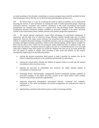are made according to this principle, scholarships or income-contingent loans should be available for those
who demonstrate need so that they are not deterred from participating by up-front costs.

188.       We believe there is a case for examining the extent to which accessibility can be improved by
focussing the mission of some institutions on meeting the needs of under-represented groups; improving
articulation between ‘vocational’ and ‘academic’ institutions so that credit accumulation and transfer
arrangements are rendered more robust at a regional level; and developing formal ‘hub-and-spoke’
arrangements between institutions (perhaps modelled on successful examples in the public university
systems in the United States) which combine outreach with seamless progression opportunities.

189.      The current national examination system offers advantages of merit-based transparency in
admissions, and the high level of selectivity brings efficiency benefits through high rates of tertiary
progression. However, the single system reinforces the second-best status of vocational-applied learning
relative to academic-theoretical learning. Considerable pressure is put on young people in their years of
secondary and upper-secondary schooling to achieve in the national ranking, and the options available for
those who are seen to have ‘failed’, by not scoring the marks needed for entry to academic study, deny
them many life chances. Vocational education ought to be seen as a worthwhile pursuit in its own right
rather than a fallback when other options are closed off. Students who start out on one track should also
have the chance to transfer to another track according to their needs and abilities. In this context,
consideration might be given to the following matters:

     •   relaxing the national examination Band system, to make it possible for students who do not
         achieve a Band One preference to be considered automatically for other places;

     •   relaxing the current policy whereby the children of migrant workers can only take the national
         examination in their own home towns;

     •   targeting the provision of scholarships and incentives for highly talented students in
         circumstances of financial need;

     •   developing formal ‘hub-and-spoke’ arrangements between institutions (perhaps modelled on
         successful examples in the public university systems in the United States) which combine
         outreach with seamless progression opportunities;

     •   improving progression arrangements (articulation) between ‘vocational’ and ‘academic’
         institutions so that credit accumulation and transfer arrangements are rendered more robust at
         regional level;

     •   implementing a national credit transfer system in order to encourage mobility.




                                                    56
 