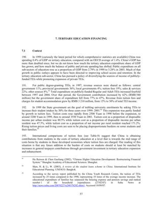 7. TERTIARY EDUCATION FINANCING



7.1      Context

190.       In 1999 (curiously the latest period for which comprehensive statistics are available) China was
spending 0.4% of GDP on tertiary education, compared with an OECD average of 1.4%. China’s GDP has
more than doubled since, but we do not know how much the tertiary education expenditure share of GDP
has grown, and how much the balance of public and private spending has shifted. Public expenditure on all
sub-sectors of education rose as a proportion of GDP from 2.79% in 1999 to 3.28% in 2003. Much of that
growth in public outlays appears to have been directed to improving school access and retention. In the
tertiary education sub-sector, China has pursued a policy of diversifying the sources of income of publicly-
funded TEIs while promoting expansion of private TEIs.

191.      For public degree-granting TEIs, in 1997, revenue sources were shared as follows: central
government 11%; provincial governments 36%; local governments 4%; tuition fees 19%; sales & services
22%; other sources 8%.41 Total expenditure on publicly-funded Regular and Adult TEIs increased fourfold
between 1997 and 2004. Over that period, the Government contribution increased by 62% (RMB 540
million) but the government share of expenditure fell from 77% to 47%. Revenue from tuition fees and
charges for student accommodation grew by RMB 3 210 million, from 15% to 30% of total TEI income.

192.      In 1999 the State government set the goal of trebling university enrolments by asking TEIs to
increase their student intakes by 50% for three years over 1999- 2001.42 This expansion was partly funded
by growth in tuition fees. Tuition costs rose rapidly from 2500 Yuan in 1998 before the expansion, to
around 3200 Yuan in 1999, then to around 3550 Yuan in 2001. Tuition cost as a proportion of disposable
income per urban resident was 80.5% while tuition cost as a proportion of disposable income per urban
resident was 47.3%, while tuition cost as a proportion of net income per rural resident reached 171.2%.
Rising tuition prices and living costs are seen to be placing disproportionate burdens on some students and
their families.43

193.      International comparisons of tuition fees (see Table 8) suggest that China is obtaining
contributions from students to the costs of tertiary education at a level that is towards the mid range of
costs borne by students in those developed economies where tuition fees are charged. Our reading of this
situation is that any future addition to the burden of costs on students should at least be matched by
increases in general taxpayer contributions through government investment in tertiary education expansion
and enhancement.

41
         Hu Ruiwen & Chen Guoliang (2002), “Chinese Higher Education Development: Restructuring Financial
         System.” Shanghai Academy of Educational Sciences. Shanghai.
42
         Shen, H. & Li, W. (2003), A review of the student loans scheme in China. International Institute for
         Educational Planning. UNESCO. Bangkok.
43
         According to the survey report published by the China Youth Research Centre, the tuition of TEIs
         increased by 25 times compared to the 1990, representing 10 times of the average income increase. The
         educational expenditure of families has surpassed the housing expense and pension savings and ranked
         number 1      of    the     household      expenditures     (27/02/07)    in    Sohu     News      at
         http://news.sohu.com/20070227/n248376242.shtm1. Accessed 10/09/07.


                                                     57
 