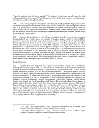 Yuan) for students from the bottom quintile.44 The inference is that there are only relatively small
differences in tuition prices across TEIs and that those TEIs with the more expensive cost structures are
more heavily subsidised through public funds.

199.       From a policy perspective this apparent vertical inequity may be justified if the graduates of those
institutions in receipt of grants from the public purse produce externalities above their private benefits,
such as by the spill-over of a stronger innovation and productivity impetus to economic growth. That is, the
social dividend justifies higher public investment in the most talented students undertaking their studies in
the best resourced institutions, notwithstanding the opportunity cost of foregone additional graduate output
for the same level of expenditure.

200.      Arguably the justification, in both efficiency and equity grounds, for preferential investment
through higher levels of public grants per capita for first degree students enrolled in selected TEIs is
greater for an economy at the early stages of development, with an ‘elite’ level (less than 15%) of higher
education participation, than it is for an economy that has pushed beyond developing status and whose
tertiary education system, including its public TEI component, has grown from ‘elite’ to ‘mass’
participation. The opportunity costs of such an approach, in respect of first degree students, become more
burdensome for a more advanced economy with wider participation. The productivity-related grounds for
skewed public investment in that environment shift in favour of graduate students who have the
wherewithal to contribute to national innovation. On equity grounds, the rationale for skewing public
investment to certain first degree students is challenged by the problem of social reproduction, whereby
achievement of the highest scores in the national examination reflects relative ‘preparedness’ enabled by
family support but not necessarily relative individual ‘ability’ to succeed.

Student financing

201.       Eligibility for income support by way of grants is determined on a regional basis with reference
to living standards in the region. Each TEI identifies student circumstances in relation to the lowest living
standard in the region and family capacity to meet tuition and accommodation costs. There is no state
support for students in private TEIs, but the state encourages private TEIs to provide support for needy
students. Most private higher education expenses are financed directly from savings. Chinese families pay
on average around 65% of student costs from savings.45 As mentioned in paragraph 184, a number of new
initiatives were introduced in 2007. A diversified set of financial assistance measures has been developed
including: National Scholarships, National Encouragement Scholarships, National Stipend Scheme,
Student Loan Scheme and Part-Work and Part-Study System. The new Student Loan Scheme focuses on
helping students from poor families with their tuition fee and accommodation expenses. The National
Stipend Scheme focuses on helping students from poor families with living costs. In secondary vocational
education the National Scholarship will be the main measure for helping students. Based on the 2007
Opinion, the Central Government will continue the National Scholarship offering 50 000 of the top
achieving students 8 000 Yuan each year. National Encouragement Scholarships (5 000 Yuan per student
per year) are directed to high-achieving full-time students from poor families in regular TEIs and advanced
VEIs, covering about 3% of the college students in the country.




44
         Li, W. (2005), “Private Expenditures, Family Contributions and Financial Aid in Chinese Higher
         Education”, Economics of Education Institute, Beijing University, Beijing.
45
         Li, W. (2005), “Private Expenditures, Family Contributions and Financial Aid in Chinese Higher
         Education”, Economics of Education Institute, Beijing University, Beijing.


                                                      59
 