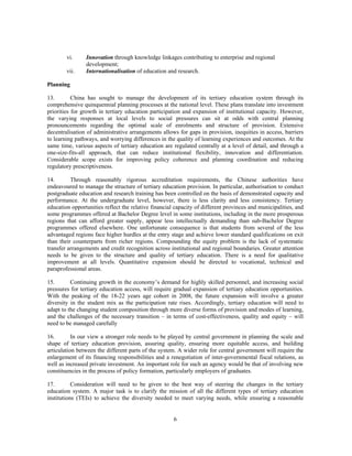 vi.     Innovation through knowledge linkages contributing to enterprise and regional
                development;
        vii.    Internationalisation of education and research.

Planning

13.        China has sought to manage the development of its tertiary education system through its
comprehensive quinquennial planning processes at the national level. These plans translate into investment
priorities for growth in tertiary education participation and expansion of institutional capacity. However,
the varying responses at local levels to social pressures can sit at odds with central planning
pronouncements regarding the optimal scale of enrolments and structure of provision. Extensive
decentralisation of administrative arrangements allows for gaps in provision, inequities in access, barriers
to learning pathways, and worrying differences in the quality of learning experiences and outcomes. At the
same time, various aspects of tertiary education are regulated centrally at a level of detail, and through a
one-size-fits-all approach, that can reduce institutional flexibility, innovation and differentiation.
Considerable scope exists for improving policy coherence and planning coordination and reducing
regulatory prescriptiveness.

14.       Through reasonably rigorous accreditation requirements, the Chinese authorities have
endeavoured to manage the structure of tertiary education provision. In particular, authorisation to conduct
postgraduate education and research training has been controlled on the basis of demonstrated capacity and
performance. At the undergraduate level, however, there is less clarity and less consistency. Tertiary
education opportunities reflect the relative financial capacity of different provinces and municipalities, and
some programmes offered at Bachelor Degree level in some institutions, including in the more prosperous
regions that can afford greater supply, appear less intellectually demanding than sub-Bachelor Degree
programmes offered elsewhere. One unfortunate consequence is that students from several of the less
advantaged regions face higher hurdles at the entry stage and achieve lower standard qualifications on exit
than their counterparts from richer regions. Compounding the equity problem is the lack of systematic
transfer arrangements and credit recognition across institutional and regional boundaries. Greater attention
needs to be given to the structure and quality of tertiary education. There is a need for qualitative
improvement at all levels. Quantitative expansion should be directed to vocational, technical and
paraprofessional areas.

15.       Continuing growth in the economy’s demand for highly skilled personnel, and increasing social
pressures for tertiary education access, will require gradual expansion of tertiary education opportunities.
With the peaking of the 18-22 years age cohort in 2008, the future expansion will involve a greater
diversity in the student mix as the participation rate rises. Accordingly, tertiary education will need to
adapt to the changing student composition through more diverse forms of provision and modes of learning,
and the challenges of the necessary transition – in terms of cost-effectiveness, quality and equity – will
need to be managed carefully

16.        In our view a stronger role needs to be played by central government in planning the scale and
shape of tertiary education provision, assuring quality, ensuring more equitable access, and building
articulation between the different parts of the system. A wider role for central government will require the
enlargement of its financing responsibilities and a renegotiation of inter-governmental fiscal relations, as
well as increased private investment. An important role for such an agency would be that of involving new
constituencies in the process of policy formation, particularly employers of graduates.

17.        Consideration will need to be given to the best way of steering the changes in the tertiary
education system. A major task is to clarify the mission of all the different types of tertiary education
institutions (TEIs) to achieve the diversity needed to meet varying needs, while ensuring a reasonable


                                                      6
 