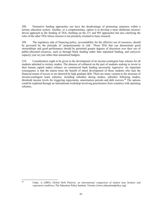 208.       Normative funding approaches can have the disadvantage of promoting sameness within a
tertiary education system. Another, or a complementary, option is to develop a more deliberate mission-
driven approach to the funding of TEIs, building on the 211 and 985 approaches but also clarifying the
roles of the other TEIs whose mission is not primarily oriented to basic research.

209.      The regulatory side of financing policy, accountability for the effective use of resources, should
be governed by the principle of ‘proportionately to risk’. Those TEIs that can demonstrate good
stewardships and good performance should be permitted greater degrees of discretion over their use of
public-allocated resources, such as through block funding rather than stipulated funding, and carryover
capacity year on year rather than annualised budgets.

210.      Consideration ought to be given to the development of an income-contingent loan scheme for all
students admitted to tertiary studies. The absence of collateral on the part of students seeking to invest in
their human capital makes reliance on commercial bank lending necessarily regressive. An important
consequence is that the nation loses the benefit of talent development of those students who lack the
financial means of access or are deterred by high graduate debt. There are many variants to the structure of
income-contingent loans schemes, including subsidies during studies, subsidies following studies,
threshold income levels for triggering repayments, amortisation periods and debt waivers.48 The options
could be explored through an international workshop involving practitioners from countries with operating
schemes.




48
         Usher, A (2005), Global Debt Patterns, an international comparison of student loan burdens and
         repayment conditions, The Education Policy Institute. Toronto. [www.educationalpolicy.org]


                                                     61
 