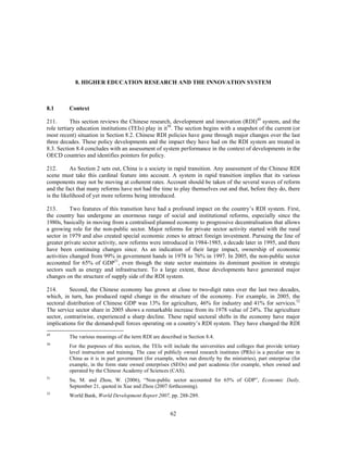 8. HIGHER EDUCATION RESEARCH AND THE INNOVATION SYSTEM



8.1      Context

211.       This section reviews the Chinese research, development and innovation (RDI)49 system, and the
role tertiary education institutions (TEIs) play in it50. The section begins with a snapshot of the current (or
most recent) situation in Section 8.2. Chinese RDI policies have gone through major changes over the last
three decades. These policy developments and the impact they have had on the RDI system are treated in
8.3. Section 8.4 concludes with an assessment of system performance in the context of developments in the
OECD countries and identifies pointers for policy.

212.       As Section 2 sets out, China is a society in rapid transition. Any assessment of the Chinese RDI
scene must take this cardinal feature into account. A system in rapid transition implies that its various
components may not be moving at coherent rates. Account should be taken of the several waves of reform
and the fact that many reforms have not had the time to play themselves out and that, before they do, there
is the likelihood of yet more reforms being introduced.

213.       Two features of this transition have had a profound impact on the country’s RDI system. First,
the country has undergone an enormous range of social and institutional reforms, especially since the
1980s, basically in moving from a centralised planned economy to progressive decentralisation that allows
a growing role for the non-public sector. Major reforms for private sector activity started with the rural
sector in 1979 and also created special economic zones to attract foreign investment. Pursuing the line of
greater private sector activity, new reforms were introduced in 1984-1985, a decade later in 1995, and there
have been continuing changes since. As an indication of their large impact, ownership of economic
activities changed from 99% in government hands in 1978 to 76% in 1997. In 2005, the non-public sector
accounted for 65% of GDP51, even though the state sector maintains its dominant position in strategic
sectors such as energy and infrastructure. To a large extent, these developments have generated major
changes on the structure of supply side of the RDI system.

214.      Second, the Chinese economy has grown at close to two-digit rates over the last two decades,
which, in turn, has produced rapid change in the structure of the economy. For example, in 2005, the
sectoral distribution of Chinese GDP was 13% for agriculture, 46% for industry and 41% for services.52
The service sector share in 2005 shows a remarkable increase from its 1978 value of 24%. The agriculture
sector, contrariwise, experienced a sharp decline. These rapid sectoral shifts in the economy have major
implications for the demand-pull forces operating on a country’s RDI system. They have changed the RDI
49
         The various meanings of the term RDI are described in Section 8.4.
50
         For the purposes of this section, the TEIs will include the universities and colleges that provide tertiary
         level instruction and training. The case of publicly owned research institutes (PRIs) is a peculiar one in
         China as it is in part government (for example, when run directly by the ministries), part enterprise (for
         example, in the form state owned enterprises (SEOs) and part academia (for example, when owned and
         operated by the Chinese Academy of Sciences (CAS).
51
         Su, M. and Zhou, W. (2006), “Non-public sector accounted for 65% of GDP”, Economic Daily,
         September 21, quoted in Xue and Zhou (2007 forthcoming).
52
         World Bank, World Development Report 2007, pp. 288-289.


                                                       62
 