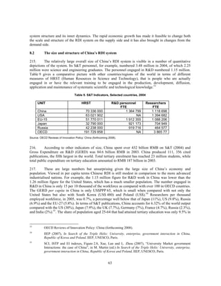 system structure and its inner dynamics. The rapid economic growth has made it feasible to change both
the scale and structure of the RDI system on the supply side and it has also brought in changes from the
demand side.

8.2        The size and structure of China’s RDI system

215.      The relatively large overall size of China’s RDI system is visible in a number of quantitative
depictions of the system. Its S&T personnel, for example, numbered 3.48 million in 2004, of which 2.25
million were science and engineering graduates. The personnel engaged in R&D numbered 1.15 million.
Table 9 gives a comparative picture with other countries/regions of the world in terms of different
measures of HRST (Human Resources in Science and Technology), that is people who are actually
engaged in or have the relevant training to be engaged in the production, development, diffusion,
application and maintenance of systematic scientific and technological knowledge.53

                                   Table 9. S&T Indicators, Selected countries, 2004

      UNIT                              HRST                    R&D personnel        Researchers
                                                                    FTE                 FTE
      China                                70 336 000                  1 364 799        1 118 698
      USA                                  63 021 902                         NA        1 394 682
      EU-15                                51 770 011                  1 912 355        1 088 206
      Japan                                32 790 000                    921 173          704 949
      Russia                               42 238 000                    919 716          464 577
      OECD                                191 729 858                         NA         3 865 77
Source: OECD Reviews of Innovation Policy: China (forthcoming 2008).


216.      According to other indicators of size, China spent over 432 billion RMB on S&T (2004) and
Gross Expenditure on R&D (GERD) was 84.6 billion RMB in 2003. China produced 111, 356 cited
publications, the fifth largest in the world. Total tertiary enrolment has reached 23 million students, while
total public expenditure on tertiary education amounted to RMB 187 billion in 2003.

217.      These are large numbers but unsurprising given the large size of China’s economy and
population. Viewed in per capita terms Chinese RDI is still modest in comparison to the more advanced
industrialised nations. For example, the 1.15 million figure for R&D work in China was lower than the
1.26 million figure for the United States, which has a much smaller population. The number engaged in
R&D in China is only 15 per 10 thousand of the workforce as compared with over 100 in OECD countries.
The GERD per capita in China is only US$PPP 65, which is small when compared with not only the
United States but also with South Korea (US$ 480) and Poland (US$).54 Researchers per thousand
employed workforce, in 2005, was 0.7%, a percentage well below that of Japan (11%), US (9.8%), Russia
(6.9%) and the EU-27 (5.8%). In terms of S&T publications, China accounts for 6.32% of the world output
compared with the US (30%), Japan (7.9%), the UK (7.7%), Germany (7%), France (4.7%), Russia (2.3%),
and India (2%).55. The share of population aged 25-64 that had attained tertiary education was only 9.5% in


53
           OECD Reviews of Innovation Policy: China (forthcoming 2008).
54
           IIEP (2007), In Search of the Triple Helix: University, enterprise, government interaction in China,
           Republic of Korea and Poland, IIEP, UNESCO, Paris.
55
           SCI, ISTP and EI indexes, Figure 2.8, Xue, Lan and L. Zhou (2007), “University Market government
           Interactions: the case of China”, in M. Martin (ed.) In Search of the Triple Helix: University, enterprise,
           government interaction in China, Republic of Korea and Poland, IIEP, UNESCO, Paris.


                                                             63
 