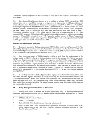 China (2004 figures) compared with the EU average of 22% and for the US (38%), Russia (55%), and
India (11.4%).

218.      Even though China has some distance to go in catching up with the OECD average in key RDI
indicators, the rate at which China is doing so is impressive. As a percentage of GDP, expenditures on
tertiary education more than doubled in the course of seven years, from 0.6% in 1996 to 1.31% in 2003,
even though compared with the OECD mean of 2.24%. China ranks 14 out of the 19 countries (for which
data were available). Expenditure rose at a phenomenal 23% rate per annum over the 1996 - 2003 period.
The total GERD, $PPP 84.6 billion in 2003, rose more than four-fold from 19.9 billion in 1996.56
Government expenditure on S&T, 432.9 billion RMB in 2004, was six times more than in 1993. The
number of S&T personnel, 3.48 million in 2004, and scientists and engineers, 2.25 million, represented an
increase of 42% and 65% respectively over 1993. Figures for graduate entrants for Masters’ degree and
above (364 831 in 2005) were 2.8 times higher than the 2000 figure, while such degree holders (189, 728
in 2005), grew at the rate of 24% per annum since 2000.

Structure and composition of the system

219.     Enterprises account for the largest percentage (45.4%) of the employed S&T personnel (45.4%),
followed by the higher education sector (37.0%) and the Government (17.1%). In terms of full-time
equivalent R&D personnel, the share of the business sector was 59.9% (2003 figures) compared with that
of the Government (22.8%) and the higher education sector (17.0%).57

220.      Data on sectoral shares of GERD financing (2003), as well, show the predominance of the
business sector at (62.4%), relative to the contributions from the Government (26.3%), the university
(10.5%), and the private non-profit sector (2.5%). A comparison with the OECD averages (67.3%, 10.9%,
18.7% and 3.1% respectively) show that the university and the enterprises are financing a lower
proportion, and government a higher proportion, than the average for the OECD countries. The university
share is also lower in comparison to the OECD average in terms of GERD performed by a sector, while the
share of the industrial sector is quite comparable to the OECD average: 68.3% came from the industrial
sector (OECD average 68.0%), 21.8% from the Government (OECD 12.1%) and 9.9% from the academia
(OECD 17.3%).58

221.     A very large majority of the R&D personnel are engaged in developmental work in China, with
70% of the personnel engaged in this type of activity, while only 8% are involved in basic research, and
22% in applied research.59 Within basic research itself, most of the R&D personnel (68%) come from the
higher education sector, with (24%) belonging to the Public Research Institutes (PRIs) and a very small
share coming from the enterprises (8%). The issue of regional inequity in the distribution of RDI resources
was considered in Section 2.

8.3      Policy development and evolution of RDI system

222.    Behind these figures on sectoral and activity shares lies a history of legislative changes and
programme implementations over the past two decades that has transformed the nature and size of China’s

56
         UNESCO, UIS, STI indicators’ database.
57
         UNESCO, UIS database.
58
         Table 3.3, OECD 2006, Main Science and Technology Indicators, p. 1.
59
         Xue, Lan and L. Zhou (2007), “University Market government Interactions: the case of China”, in M.
         Martin (ed.) In Search of the Triple Helix: University, enterprise, government interaction in China,
         Republic of Korea and Poland.


                                                     64
 