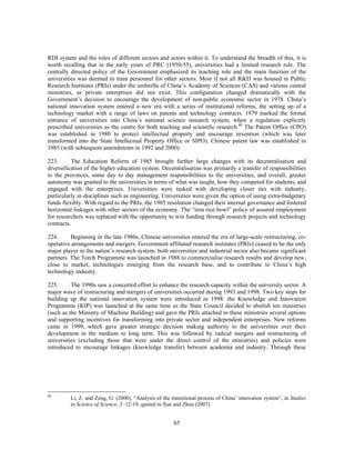 RDI system and the roles of different sectors and actors within it. To understand the breadth of this, it is
worth recalling that in the early years of PRC (1950-55), universities had a limited research role. The
centrally directed policy of the Government emphasized its teaching role and the main function of the
universities was deemed to train personnel for other sectors. Most if not all R&D was housed in Public
Research Institutes (PRIs) under the umbrella of China’s Academy of Sciences (CAS) and various central
ministries, as private enterprises did not exist. This configuration changed dramatically with the
Government’s decision to encourage the development of non-public economic sector in 1978. China’s
national innovation system entered a new era with a series of institutional reforms, the setting up of a
technology market with a range of laws on patents and technology contracts. 1979 marked the formal
entrance of universities into China’s national science research system, when a regulation explicitly
prescribed universities as the centre for both teaching and scientific research.60 The Patent Office (CPO)
was established in 1980 to protect intellectual property and encourage invention (which was later
transformed into the State Intellectual Property Office or SIPO). Chinese patent law was established in
1985 (with subsequent amendments in 1992 and 2000).

223.       The Education Reform of 1985 brought further large changes with its decentralisation and
diversification of the higher education system. Decentralisation was primarily a transfer of responsibilities
to the provinces, some day to day management responsibilities to the universities, and overall, greater
autonomy was granted to the universities in terms of what was taught, how they competed for students, and
engaged with the enterprises. Universities were tasked with developing closer ties with industry,
particularly in disciplines such as engineering. Universities were given the option of using extra-budgetary
funds flexibly. With regard to the PRIs, the 1985 resolution changed their internal governance and fostered
horizontal linkages with other sectors of the economy. The “iron rice bowl” policy of assured employment
for researchers was replaced with the opportunity to win funding through research projects and technology
contracts.

224.      Beginning in the late 1980s, Chinese universities entered the era of large-scale restructuring, co-
operative arrangements and mergers. Government affiliated research institutes (PRIs) ceased to be the only
major player in the nation’s research system; both universities and industrial sector also became significant
partners. The Torch Programme was launched in 1988 to commercialise research results and develop new,
close to market, technologies emerging from the research base, and to contribute to China’s high
technology industry.

225.      The 1990s saw a concerted effort to enhance the research capacity within the university sector. A
major wave of restructuring and mergers of universities occurred during 1993 and 1998. Two key steps for
building up the national innovation system were introduced in 1998: the Knowledge and Innovation
Programme (KIP) was launched at the same time as the State Council decided to abolish ten ministries
(such as the Ministry of Machine Building) and gave the PRIs attached to these ministries several options
and supporting incentives for transforming into private sector and independent enterprises. New reforms
came in 1999, which gave greater strategic decision making authority to the universities over their
development in the medium to long term. This was followed by radical mergers and restructuring of
universities (excluding those that were under the direct control of the ministries) and policies were
introduced to encourage linkages (knowledge transfer) between academia and industry. Through these




60
         Li, Z. and Zeng, G. (2000), “Analysis of the transitional process of China’ innovation system”, in Studies
         in Science of Science, 3: 12-19, quoted in Xue and Zhou (2007).


                                                       65
 