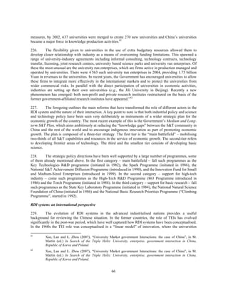 measures, by 2002, 637 universities were merged to create 270 new universities and China’s universities
became a major force in knowledge production activities.61

226.       The flexibility given to universities in the use of extra budgetary resources allowed them to
develop closer relationship with industry as a means of overcoming funding limitations. This spawned a
range of university-industry agreements including informal consulting, technology contracts, technology
transfer, licensing, joint research centres, university based science parks and university run enterprises. Of
these the most unusual are the university run enterprises, which are firms active in production managed and
operated by universities. There were 4 563 such university run enterprises in 2004, providing 1.75 billion
Yuan in revenues to the universities. In recent years, the Government has encouraged universities to allow
these firms to integrate more effectively in the international markets and to protect the universities from
wider commercial risks. In parallel with the direct participation of universities in economic activities,
industries are setting up their own universities (e.g., the Jili University in Beijing). Recently a new
phenomenon has emerged: both non-profit and private research institutes restructured on the basis of the
former government-affiliated research institutes have appeared.”62

227.     The foregoing outlines the main reforms that have transformed the role of different actors in the
RDI system and the nature of their interaction. A key point to note is that both industrial policy and science
and technology policy have been seen very deliberately as instruments of a wider strategic plan for the
economic growth of the country. The most recent example of this is the Government’s Medium and Long-
term S&T Plan, which aims ambitiously at reducing the “knowledge gaps” between the S&T community in
China and the rest of the world and to encourage indigenous innovation as part of promoting economic
growth. The plan is composed of a three-tier strategy. The first tier is the “main battlefield” – mobilising
two-thirds of all S&T capabilities and resources in the service of economic growth. The second-tier refers
to developing frontier areas of technology. The third and the smallest tier consists of developing basic
science.

228.     The strategic policy directions have been well supported by a large number of programmes, some
of them already mentioned above. In the first category – main battlefield – fall such programmes as the
Key Technologies R&D programme (initiated in 1982), the Spark Programme (initiated in 1986), the
National S&T Achievement Diffusion Programme (introduced in 1990), and the Innovation Fund for Small
and Medium-Sized Enterprises (introduced in 1999). In the second category – support for high-tech
industry – come such programmes as the High-Tech R&D Programme (863 Programme introduced in
1986) and the Torch Programme (initiated in 1988). In the third category – support for basic research – fall
such programmes as the State Key Laboratory Programme (initiated in 1984), the National Natural Science
Foundation of China (initiated in 1986) and the National Basic Research Priorities Programme (“Climbing
Programme”, started in 1992).

RDI system: an international perspective

229.      The evolution of RDI systems in the advanced industrialised nations provides a useful
background for reviewing the Chinese situation. In the former countries, the role of TEIs has evolved
significantly in the post-war period, which have well captured how RDI systems have been conceptualised.
In the 1960s the TEI role was conceptualised in a “linear model” of innovation, where the universities

61
         Xue, Lan and L. Zhou (2007), “University Market government Interactions: the case of China”, in M.
         Martin (ed.) In Search of the Triple Helix: University, enterprise, government interaction in China,
         Republic of Korea and Poland.
62
         Xue, Lan and L. Zhou (2007), “University Market government Interactions: the case of China”, in M.
         Martin (ed.) In Search of the Triple Helix: University, enterprise, government interaction in China,
         Republic of Korea and Poland.


                                                     66
 