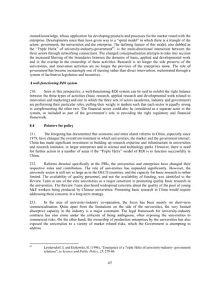 created knowledge, whose application for developing products and processes for the market rested with the
enterprise. Developments since then have given way to a “spiral model” in which there is a triangle of the
actors: government, the universities and the enterprise. The defining feature of this model, also dubbed as
the “Triple Helix” of university-industry-government63, is the multi-directional interaction between the
three actors through networking connections. The changed conceptualisation attempts to take into account
the increased blurring of the boundaries between the domains of basic, applied and developmental work
and in the overlap in the ownership of these activities. Research is no longer the sole preserve of the
universities, and innovation activities are no longer the province of the enterprises alone. The role of
government has become increasingly one of steering rather than direct intervention, orchestrated through a
system of facilitative legislation and incentives.

A well-functioning RDI system

230.      Seen in this perspective, a well-functioning RDI system can be said to exhibit the right balance
between the three types of activities (basic research, applied research and developmental work related to
innovation and marketing) and one in which the three sets of actors (academia, industry and government)
are performing their particular roles, pulling their weight in tandem such that each sector is equally strong
in complementing the other two. The financial sector could also be considered as a separate actor in the
system, or included as part of the government’s role in providing the right regulatory and financial
framework.

8.4      Pointers for policy

231.      The foregoing has documented that economic and other elated reforms in China, especially since
1979, have changed the overall environment in which universities, the market and the government interact.
China has made significant investment in building up research expertise and infrastructure in universities
and research institutes, in larger enterprises and in science and technology parks. However, there is need
for further action in a number of areas if the “Triple Helix” model of RDI is to function successfully in
China.

232.      Reforms directed specifically at the PRIs, the universities and enterprises have changed their
respective roles and contribution. The role of universities has expanded significantly. However, the
university sector is still not as large as in the OECD countries, and the capacity for basic research is rather
limited. The availability of quality personnel, and not the availability of funding, was identified to the
Review Team at one of the elite universities as a major constraint in promoting quality basic research in
the universities. The Review Team also heard widespread concerns about the quality of the pool of young
S&T workers being produced by Chinese universities. Promoting basic research in China would require
addressing these concerns in a long-term strategy.

233.     In the area of university-industry co-operation, the focus has been mainly on short-term
commercialisation. Quite apart from the limitations on the side of the universities, the very limited
absorptive capacity in the industry is a major constraint. The legal framework for university-industry
contracts has also come under the criticism of being ambiguous, often exposing the universities to
commercial risks. On the other hand, the ownership of production enterprises by the universities has also
exposed the universities to a variety of market related risks, which the Government is attempting to
address.



63
         Leydersdorf, L and Etzkowitz, H. (1996), “Emergence of a Triple Helix of university-industry- government
         relations”, in Science and Public Policy, 23, 279-86.


                                                      67
 
