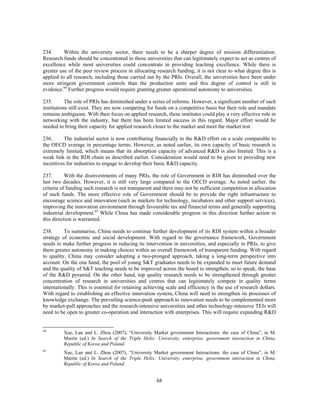 234.      Within the university sector, there needs to be a sharper degree of mission differentiation.
Research funds should be concentrated in those universities that can legitimately expect to act as centres of
excellence while most universities could concentrate in providing teaching excellence. While there is
greater use of the peer review process in allocating research funding, it is not clear to what degree this is
applied to all research, including those carried out by the PRIs. Overall, the universities have been under
more stringent government controls than the production units and this degree of control is still in
evidence.64 Further progress would require granting greater operational autonomy to universities.

235.       The role of PRIs has diminished under a series of reforms. However, a significant number of such
institutions still exist. They are now competing for funds on a competitive basis but their role and mandate
remains ambiguous. With their focus on applied research, these institutes could play a very effective role in
networking with the industry, but there has been limited success in this regard. Major effort would be
needed to bring their capacity for applied research closer to the market and meet the market test.

236.      The industrial sector is now contributing financially to the R&D effort on a scale comparable to
the OECD average in percentage terms. However, as noted earlier, its own capacity of basic research is
extremely limited, which means that its absorption capacity of advanced R&D is also limited. This is a
weak link in the RDI chain as described earlier. Consideration would need to be given to providing new
incentives for industries to engage to develop their basic R&D capacity.

237.       With the disinvestments of many PRIs, the role of Government in RDI has diminished over the
last two decades. However, it is still very large compared to the OECD average. As noted earlier, the
criteria of funding such research is not transparent and there may not be sufficient competition in allocation
of such funds. The more effective role of Government should be to provide the right infrastructure to
encourage science and innovation (such as markets for technology, incubators and other support services),
improving the innovation environment through favourable tax and financial terms and generally supporting
industrial development.65 While China has made considerable progress in this direction further action in
this direction is warranted.

238.      To summarise, China needs to continue further development of its RDI system within a broader
strategy of economic and social development. With regard to the governance framework, Government
needs to make further progress in reducing its intervention in universities, and especially in PRIs, to give
them greater autonomy in making choices within an overall framework of transparent funding. With regard
to quality, China may consider adopting a two-pronged approach, taking a long-term perspective into
account. On the one hand, the pool of young S&T graduates needs to be expanded to meet future demand
and the quality of S&T teaching needs to be improved across the board to strengthen, so to speak, the base
of the R&D pyramid. On the other hand, top quality research needs to be strengthened through greater
concentration of research in universities and centres that can legitimately compete in quality terms
internationally. This is essential for retaining achieving scale and efficiency in the use of research dollars.
With regard to establishing an effective innovation system, China will need to strengthen its processes of
knowledge exchange. The prevailing science-push approach to innovation needs to be complemented more
by market-pull approaches and the research-intensive universities and other technology-intensive TEIs will
need to be open to greater co-operation and interaction with enterprises. This will require expanding R&D


64
         Xue, Lan and L. Zhou (2007), “University Market government Interactions: the case of China”, in M.
         Martin (ed.) In Search of the Triple Helix: University, enterprise, government interaction in China,
         Republic of Korea and Poland.
65
         Xue, Lan and L. Zhou (2007), “University Market government Interactions: the case of China”, in M.
         Martin (ed.) In Search of the Triple Helix: University, enterprise, government interaction in China,
         Republic of Korea and Poland.


                                                      68
 