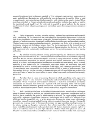 degree of consistency in the performance standards of TEIs within each type to achieve improvements in
equity and efficiency. Particular care will need to be given to balancing the need for China to build
research-intensive universities that are globally competitive while building-up the capacity of other TEIs to
contribute particularly to China’s national and regional needs, and not confusing these goals. At least for
the transitional period ahead it may be worthwhile to establish a special authority for the national
development of tertiary education, perhaps as an intermediary agency between governments, enterprises
and TEIs.

Access

18.        Equity of opportunity in tertiary education requires a number of pre-conditions as well as specific
policy instruments. The first requirement is a framework of fiscal equalisation for creating a level playing
field on a regional basis, which we discuss below under the financing heading. The second requirement is
adequacy of student preparation through early childhood education and primary and secondary schooling.
The third requirement relates to tertiary education policy architecture – the design of the system in terms of
institutional missions and the linkages between them. The fourth requirement is for forms of financial
assistance for students to overcome financial impediments to their participation, also discussed below. The
fifth requirement is for institutionally-based student services for supporting students who have learning
difficulties.

19.       We note that increasing attention is being given to improving the effectiveness of schooling.
During the course of this Review the Central Government initiated measures to extend free compulsory
education. We also note that China has developed a wide suite of equity interventions in tertiary education
through needs-based scholarships, fee waivers, part-time work options, and student loans. Additionally,
there is an extensive, well-designed and efficient system of distance education enabling access for many,
especially in more remote areas. As a consequence, many more students are participating than could
otherwise afford to do so, including ethnic minorities. Gender equity too is a notable achievement in China.
We also observed some commendable practices in a number of TEIs in respect of student support. These
interventions, however, with the exception of distance education and web-based initiatives, are directed to
micro-level issues of access in a context where the macro policy framework is problematic from an equity
perspective.

20.        We believe there is a case for examining the extent to which accessibility can be improved by
focussing the mission of some institutions on meeting the needs of under-represented groups; improving
articulation between ‘vocational’ and ‘academic’ institutions so that credit accumulation and transfer
arrangements are rendered more robust at a regional level; and developing formal ‘hub-and-spoke’
arrangements between institutions (perhaps modelled on successful examples in the public university
systems in the United States) which combine outreach with seamless progression opportunities.

21.       With a gradual increase in the tertiary education participation rate, which involves widening the
range of students admitted to academic and (particularly) vocational programmes, consideration ought to
be given also to broadening the means by which students are selected. The current national examination
system offers advantages of merit-based transparency in admissions, and the high level of selectivity brings
efficiency benefits through high rates of tertiary progression. However, the single system reinforces the
second-best status of vocational-applied learning relative to academic-theoretical learning. Considerable
pressure is put on young people in their years of secondary and upper-secondary schooling to achieve in
the national ranking, and the options available for those who are seen to have ‘failed’, by not scoring the
marks needed for entry to academic study, deny them many life chances. Vocational education ought to be
seen as a worthwhile pursuit in its own right rather than a fallback when other options are closed off.
Students who start out on one track should also have the chance to transfer to another track according to



                                                      7
 