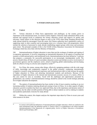 9. INTERNATIONALISATION



9.1      Context

239.      Tertiary education in China faces opportunities and challenges, as the country grows in
importance in the international arena. As noted in earlier chapters, China has made substantial efforts at the
national and regional levels to modernise the tertiary education system and improve its quality and
relevance. Initial efforts in this direction began as early as the 1970s when Deng Xiaoping decreed that
study abroad should be encouraged. From the outset, the Chinese authorities have maintained a policy of
supporting study in other countries and encouraging return on a voluntary basis with programmes which
include the selection of personnel to study abroad, establishing support groups while away and assistance
upon return. The principal example of this is the CEAIE (China Education Association for International
Exchange) which has close links with the Ministry of Education.

240.       Internationalisation of higher education is more than just the exchange of students and signing of
co-operation agreements. It involves integrating an international dimension in all aspects of teaching and
research, at both national policy and institutional levels. Internationalisation has been defined as “a process
that prepares a community for successful participation in an increasingly interdependent world. The
process should infuse all facets of a post-secondary education system and include an active involvement of
government agencies and the employers sector, aimed at fostering global understanding and developing
skills for effective living in a diverse and competitive world.”66

241.       For China, this means, among other things, effectively equipping graduates with the wide range
of skills, knowledge and competences required in the global economy; conducting internationally
competitive research; using international experience and international providers to help increase the quality
of higher education in China; and attracting international students and professors. Because of the
importance of higher education to the internal and international economic success of a nation, efforts in
this area cannot be seen as secondary. Faced with the challenges and opportunities presented by
globalisation, any country’s internationalisation strategy should be central to the overall strategic planning
for its higher education development.

242.      The pattern of internationalisation has been similar to that of most countries resulting in an ever
increasing number of students studying abroad and coming to learn in China. As in other aspects of higher
education, growth in numbers has been very rapid and China, due to the importance and dynamic nature of
its economy, has the rather enviable position of being able to attract students as well as making its students
and academics particularly welcome for study abroad.

243.    Within this context, this chapter analyses the important steps taken by China in recent years and
what remains to be done.



66
         In contrast with traditional definitions of internationalisation of higher education, which are confined to the
         mere institutional scope, the definition used by A. Francis (1993), is a comprehensive one which considers
         internationalisation in the framework of a regional policy. Review of Higher Education in Kazakhstan,
         OECD and World Bank, 2007.


                                                         70
 