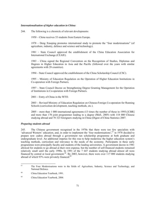Internationalisation of higher education in China:

244.     The following is a chronicle of relevant developments:

         1950 – China receives 33 students from Eastern Europe.

         1978 – Deng Xiaoping promotes international study to promote the “four modernisations” (of
         agriculture, industry, defence and science and technology).

         1981 – State Council approved the establishment of the China Education Association for
         International Exchange (CEAIE).

         1983 – China signed the Regional Convention on the Recognition of Studies, Diplomas and
         Degrees in Higher Education in Asia and the Pacific (followed over the years with similar
         agreements with 28 countries).

         1994 – State Council approved the establishment of the China Scholarship Council (CSC).

         1995 – Ministry of Education Regulation on the Operation of Higher Education Institutions in
         Co-operation with Foreign Partners.

         1997 – State Council Decree on Strengthening Degree Granting Management for the Operation
         of Institutions in Co-operation with Foreign Partners.

         2001 – Entry of China in the WTO.

         2003 – Revised Ministry of Education Regulation on Chinese-Foreign Co-operation for Running
         Schools (curriculum development, teaching methods, etc.).

         2005 – more than 1 000 international agreements (13 times the number of those in 1995) [CBR]
         and more than 170 joint programmes leading to a degree (MoE, 2005) with 118 000 Chinese
         studying abroad and 78 323 foreigners studying in China (Digest of China Statistics 2007.

Preparing students abroad

245.      The Chinese government recognised in the 1970s that there were too few specialists with
‘advanced Western’ education, and, in order to implement the ‘four modernisations’,67 in 1978 decided to
prepare new cadres abroad through a government run scholarship programme at both graduate and
undergraduate level. An additional impetus for this was to help modernise the higher education system’s
teaching methods, curriculum and relevance to the needs of the economy. Participants in these early
programmes were principally faculty and students of the leading universities. A government decree in 1981
allowed for students to go abroad at their own expense, but the number of self-financed students remained
relatively small until the early 1990s. In 1991 of the 7 647 students studying abroad almost all were
financed by central or local government.68. By 2003, however, there were over 117 000 students studying
abroad of which 93% were privately financed.69


67
         The Four Modernisations were in the fields of: Agriculture, Industry, Science and Technology, and
         National Defence.
68
         China Education Yearbook, 1991.
69
         China Education Yearbook, 2004.


                                                     71
 
