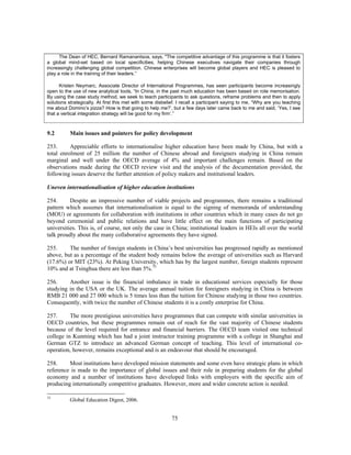 The Dean of HEC, Bernard Ramanantsoa, says, "The competitive advantage of this programme is that it fosters
a global mind-set based on local specificities, helping Chinese executives navigate their companies through
increasingly challenging global competition. Chinese enterprises will become global players and HEC is pleased to
play a role in the training of their leaders.”

      Kristen Neymarc, Associate Director of International Programmes, has seen participants become increasingly
open to the use of new analytical tools, “In China, in the past much education has been based on rote memorisation.
By using the case study method, we seek to teach participants to ask questions, reframe problems and then to apply
solutions strategically. At first this met with some disbelief. I recall a participant saying to me, “Why are you teaching
me about Domino’s pizza? How is that going to help me?’, but a few days later came back to me and said, ‘Yes, I see
that a vertical integration strategy will be good for my firm’.”



9.2        Main issues and pointers for policy development

253.      Appreciable efforts to internationalise higher education have been made by China, but with a
total enrolment of 25 million the number of Chinese abroad and foreigners studying in China remain
marginal and well under the OECD average of 4% and important challenges remain. Based on the
observations made during the OECD review visit and the analysis of the documentation provided, the
following issues deserve the further attention of policy makers and institutional leaders.

Uneven internationalisation of higher education institutions

254.      Despite an impressive number of viable projects and programmes, there remains a traditional
pattern which assumes that internationalisation is equal to the signing of memoranda of understanding
(MOU) or agreements for collaboration with institutions in other countries which in many cases do not go
beyond ceremonial and public relations and have little effect on the main functions of participating
universities. This is, of course, not only the case in China; institutional leaders in HEIs all over the world
talk proudly about the many collaborative agreements they have signed.

255.     The number of foreign students in China’s best universities has progressed rapidly as mentioned
above, but as a percentage of the student body remains below the average of universities such as Harvard
(17.6%) or MIT (23%). At Peking University, which has by the largest number, foreign students represent
10% and at Tsinghua there are less than 5%.75

256.     Another issue is the financial imbalance in trade in educational services especially for those
studying in the USA or the UK. The average annual tuition for foreigners studying in China is between
RMB 21 000 and 27 000 which is 5 times less than the tuition for Chinese studying in those two countries.
Consequently, with twice the number of Chinese students it is a costly enterprise for China.

257.      The more prestigious universities have programmes that can compete with similar universities in
OECD countries, but these programmes remain out of reach for the vast majority of Chinese students
because of the level required for entrance and financial barriers. The OECD team visited one technical
college in Kunming which has had a joint instructor training programme with a college in Shanghai and
German GTZ to introduce an advanced German concept of teaching. This level of international co-
operation, however, remains exceptional and is an endeavour that should be encouraged.

258.     Most institutions have developed mission statements and some even have strategic plans in which
reference is made to the importance of global issues and their role in preparing students for the global
economy and a number of institutions have developed links with employers with the specific aim of
producing internationally competitive graduates. However, more and wider concrete action is needed.

75
           Global Education Digest, 2006.


                                                            75
 