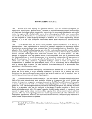 10. CONCLUDING REMARKS



263.      In view of the scale, diversity and dynamism of China’s social and economic development, our
observations in this Country Note on Tertiary Education are necessarily tentative. Gaps in the availability
of reliable and timely data, and our limited ability to converse with those outside the education and training
sector who might provide valuable insights into the drivers of change, give us further cause to surround our
views with caveats. Nonetheless, we have been tasked to analyse the situation as we find it and to exercise
our best judgement in identifying policy challenges for the future, and we have a responsibility, however
daunting, to try to add value through our commentary beyond what is already well understood within
China.

264.      At the broadest level, the Review Team gained the impression that China is on the cusp of
passing through a major transition from the most difficult challenges associated with large labour surpluses
resulting from structural change in the economic base. The demographically-driven demand for tertiary
education from the traditional participating age cohort has peaked, and considerable progress has been
made in accommodating displacements from rural sector activities and lay-offs from SOEs. Whilst there
remains a sizeable labour surplus in the rural sector (estimated about 150 million persons)76 and SOEs
(around 10 million), the future may not pose as great a challenge as it has in the past, in quantitative terms,
for absorbing high rates of growth of new entrants to the labour force concurrently with large numbers of
people being displaced from unviable agricultural and industrial functions, and inefficient state-owned
urban, rural and village enterprises. Significant challenges remain in terms of improving the
competitiveness of enterprises and developing the service sector of the economy, not the least being the
need to improve skills formation. The major challenge for tertiary education is to accommodate more
equitable growth with enhanced quality.

265.       Of particular interest to future policy considerations are the trade-offs to be made between the
public and private shares of tertiary education expenditure, the relative size of publicly and private
institutions, the sharing of costs between students and general taxpayers, and the emphasis given to
qualitative enhancement and enlargement of participation.

266.      Assuming the medium term best option for China is to continue to compete internationally on the
basis of low-wage manufactures, while gradually building up its capacities for hi-tech products and
services for longer-term comparative advantage, it seems to us that China has sufficient room for managing
a gradual enlargement of its skills base, including increased participation in tertiary education by young
people and adults. The social pressures to expand tertiary education participation may not only exceed the
ability to accommodate it but also they may push in directions of expanded acquisition of qualifications
that have limited economic utility. The pace of expansion should be guided primarily by assessments of the
capacity to supply quality tertiary education and the capacity of the labour market to absorb additional
graduates. This may involve guiding parental and student expectations through better information about
employment opportunities, promoting the value of vocational education, and encouraging expansion for
technician and paraprofessional occupations.


76
         Brooks, R. & Tao, R. (2003), “China’s Labor Market Performance and Challenges”, IMF Working Paper,
         WP/03/210.


                                                      78
 