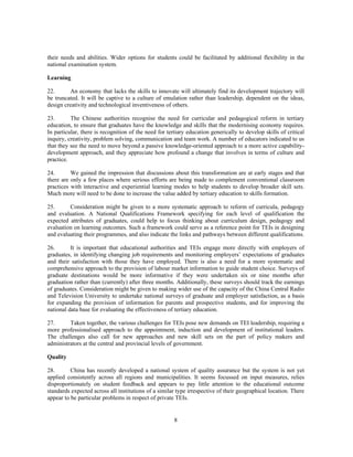 their needs and abilities. Wider options for students could be facilitated by additional flexibility in the
national examination system.

Learning

22.      An economy that lacks the skills to innovate will ultimately find its development trajectory will
be truncated. It will be captive to a culture of emulation rather than leadership, dependent on the ideas,
design creativity and technological inventiveness of others.

23.       The Chinese authorities recognise the need for curricular and pedagogical reform in tertiary
education, to ensure that graduates have the knowledge and skills that the modernising economy requires.
In particular, there is recognition of the need for tertiary education generically to develop skills of critical
inquiry, creativity, problem solving, communication and team work. A number of educators indicated to us
that they see the need to move beyond a passive knowledge-oriented approach to a more active capability-
development approach, and they appreciate how profound a change that involves in terms of culture and
practice.

24.       We gained the impression that discussions about this transformation are at early stages and that
there are only a few places where serious efforts are being made to complement conventional classroom
practices with interactive and experiential learning modes to help students to develop broader skill sets.
Much more will need to be done to increase the value added by tertiary education to skills formation.

25.      Consideration might be given to a more systematic approach to reform of curricula, pedagogy
and evaluation. A National Qualifications Framework specifying for each level of qualification the
expected attributes of graduates, could help to focus thinking about curriculum design, pedagogy and
evaluation on learning outcomes. Such a framework could serve as a reference point for TEIs in designing
and evaluating their programmes, and also indicate the links and pathways between different qualifications.

26.       It is important that educational authorities and TEIs engage more directly with employers of
graduates, in identifying changing job requirements and monitoring employers’ expectations of graduates
and their satisfaction with those they have employed. There is also a need for a more systematic and
comprehensive approach to the provision of labour market information to guide student choice. Surveys of
graduate destinations would be more informative if they were undertaken six or nine months after
graduation rather than (currently) after three months. Additionally, these surveys should track the earnings
of graduates. Consideration might be given to making wider use of the capacity of the China Central Radio
and Television University to undertake national surveys of graduate and employer satisfaction, as a basis
for expanding the provision of information for parents and prospective students, and for improving the
national data base for evaluating the effectiveness of tertiary education.

27.      Taken together, the various challenges for TEIs pose new demands on TEI leadership, requiring a
more professionalised approach to the appointment, induction and development of institutional leaders.
The challenges also call for new approaches and new skill sets on the part of policy makers and
administrators at the central and provincial levels of government.

Quality

28.       China has recently developed a national system of quality assurance but the system is not yet
applied consistently across all regions and municipalities. It seems focussed on input measures, relies
disproportionately on student feedback and appears to pay little attention to the educational outcome
standards expected across all institutions of a similar type irrespective of their geographical location. There
appear to be particular problems in respect of private TEIs.


                                                       8
 